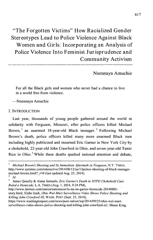 handle is hein.journals/sjsj14 and id is 645 raw text is: 





  The Forgotten Victims How Racialized Gender
  Stereotypes Lead to Police Violence Against Black
    Women and Girls: Incorporating an Analysis of

    Police Violence Into Feminist Jurisprudence and
                                       Community Activism


                                              Nnennaya Amuchie


    For all the Black girls and women who never had a chance to live
    in a world free from violence.

  -Nnennaya Amuchie

I. INTRODUCTION

  Last year, thousands of young people gathered around the world in
solidarity with Ferguson, Missouri, after police officers killed Michael
Brown, I an unarmed 18-year-old Black teenager. 2 Following Michael
Brown's death, police officers killed many more unarmed Black men
including highly publicized and mourned Eric Garner in New York City by
a chokehold, 22-year-old John Crawford in Ohio, and seven-year-old Tamir
Rice in Ohio.3 While these deaths sparked national attention and debate,

1 Michael Brown's Shooting and Its Immediate Aftermath in Ferguson, N.Y. TIMES,
http://www.nytimes.com/interactive/2014/08/12/us/13police-shooting-of-black-teenager-
michael-brown.html?_r-0 (last updated Aug. 25, 2014).
2 Id.
3 James Queally & Alana Semuels, Eric Garner's Death in NYPD Chokehold Case
Ruled a Homicide, L.A. TIMES (Aug. 1, 2014, 9:24 PM),
http://www.latimes.com/nation/nationnow/la-na-nn-garner-homicide-2014080 -
story.html; Elahe Izadi, Ohio Wal-Mart Surveillance Video Shows Police Shooting and
Killing John Crawford III, WASH. POST (Sept. 25, 2014),
https://www.washingtonpost.com/news/post-nation/wp/2014/09/25/ohio-wal-mart-
surveillance-video-shows-police-shooting-and-killing-john-crawford-iii/; Shaun King,


