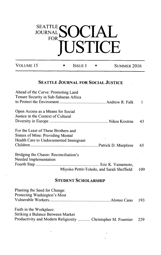 handle is hein.journals/sjsj15 and id is 1 raw text is: 




          SEATTLE

          JOURNALSOCIAL
                FOR


                    JUSTICE


VOLUME   15           +    ISSUE 1            SUMMER  2016



           SEATTLE  JOURNAL   FOR SOCIAL  JUSTICE

Ahead of the Curve: Promoting Land
Tenure Security in Sub-Saharan Africa
to Protect the Enviroment .................... Andrew R. Falk    1

Open Access as a Means for Social
Justice in the Context of Cultural
Diversity in Europe  ......................... Nikos Koutras   43

For the Least of These Brothers and
Sisters of Mine: Providing Mental
Health Care to Undocumented Immigrant
Children     .......................... ...Patrick D. Murphree  65

Bridging the Chasm: Reconciliation's
Needed Implementation
Fourth Step      ........................    Eric K. Yamamoto,
                     Miyoko Pettit-Toledo, and Sarah Sheffield  109

                   STUDENT  SCHOLARSHIP

Planting the Seed for Change:
Protecting Washington's Most
Vulnerable Workers.............................Alonso Cano       193

Faith in the Workplace:
Striking a Balance Between Market
Productivity and Modem Religiosity ............ Christopher M. Fournier  229


