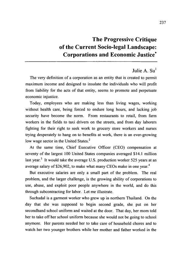 handle is hein.journals/sjsj4 and id is 263 raw text is: The Progressive Critique
of the Current Socio-legal Landscape:
Corporations and Economic Justice*
Julie A. Su1
The very definition of a corporation as an entity that is created to permit
maximum income and designed to insulate the individuals who will profit
from liability for the acts of that entity, seems to promote and perpetuate
economic injustice.
Today, employees who are making less than living wages, working
without health care, being forced to endure long hours, and lacking job
security have become the norm. From restaurants to retail, from farm
workers in the fields to taxi drivers on the streets, and from day laborers
fighting for their right to seek work to grocery store workers and nurses
trying desperately to hang on to benefits at work, there is an ever-growing
low wage sector in the United States.2
At the same time, Chief Executive Officer (CEO) compensation at
seventy of the largest 100 United States companies averaged $14.1 million
last year.3 It would take the average U.S. production worker 525 years at an
average salary of $26,902, to make what many CEOs make in one year.4
But executive salaries are only a small part of the problem. The real
problem, and the larger challenge, is the growing ability of corporations to
use, abuse, and exploit poor people anywhere in the world, and do this
through subcontracting for labor. Let me illustrate.
Suchadal is a garment worker who grew up in northern Thailand. On the
day that she was supposed to begin second grade, she put on her
secondhand school uniform and waited at the door. That day, her mom told
her to take off her school uniform because she would not be going to school
anymore. Her parents needed her to take care of household chores and to
watch her two younger brothers while her mother and father worked in the


