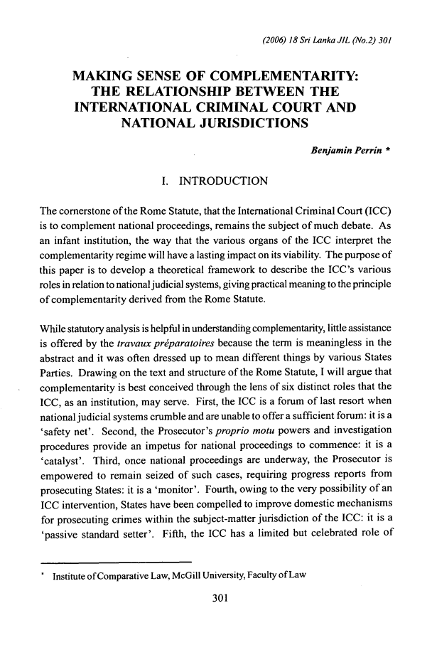 handle is hein.journals/sljinl18 and id is 311 raw text is: (2006) 18 Sri Lanka JIL (No.2) 301MAKING SENSE OF COMPLEMENTARITY:THE RELATIONSHIP BETWEEN THEINTERNATIONAL CRIMINAL COURT ANDNATIONAL JURISDICTIONSBenjamin Perrin *I. INTRODUCTIONThe cornerstone of the Rome Statute, that the International Criminal Court (ICC)is to complement national proceedings, remains the subject of much debate. Asan infant institution, the way that the various organs of the ICC interpret thecomplementarity regime will have a lasting impact on its viability. The purpose ofthis paper is to develop a theoretical framework to describe the ICC's variousroles in relation to national judicial systems, giving practical meaning to the principleof complementarity derived from the Rome Statute.While statutory analysis is helpful in understanding complementarity, little assistanceis offered by the travaux pr~paratoires because the term is meaningless in theabstract and it was often dressed up to mean different things by various StatesParties. Drawing on the text and structure of the Rome Statute, I will argue thatcomplementarity is best conceived through the lens of six distinct roles that theICC, as an institution, may serve. First, the ICC is a forum of last resort whennational judicial systems crumble and are unable to offer a sufficient forum: it is a'safety net'. Second, the Prosecutor's proprio motu powers and investigationprocedures provide an impetus for national proceedings to commence: it is a'catalyst'. Third, once national proceedings are underway, the Prosecutor isempowered to remain seized of such cases, requiring progress reports fromprosecuting States: it is a 'monitor'. Fourth, owing to the very possibility of anICC intervention, States have been compelled to improve domestic mechanismsfor prosecuting crimes within the subject-matter jurisdiction of the ICC: it is a'passive standard setter'. Fifth, the ICC has a limited but celebrated role of. Institute of Comparative Law, McGill University, Faculty of Law