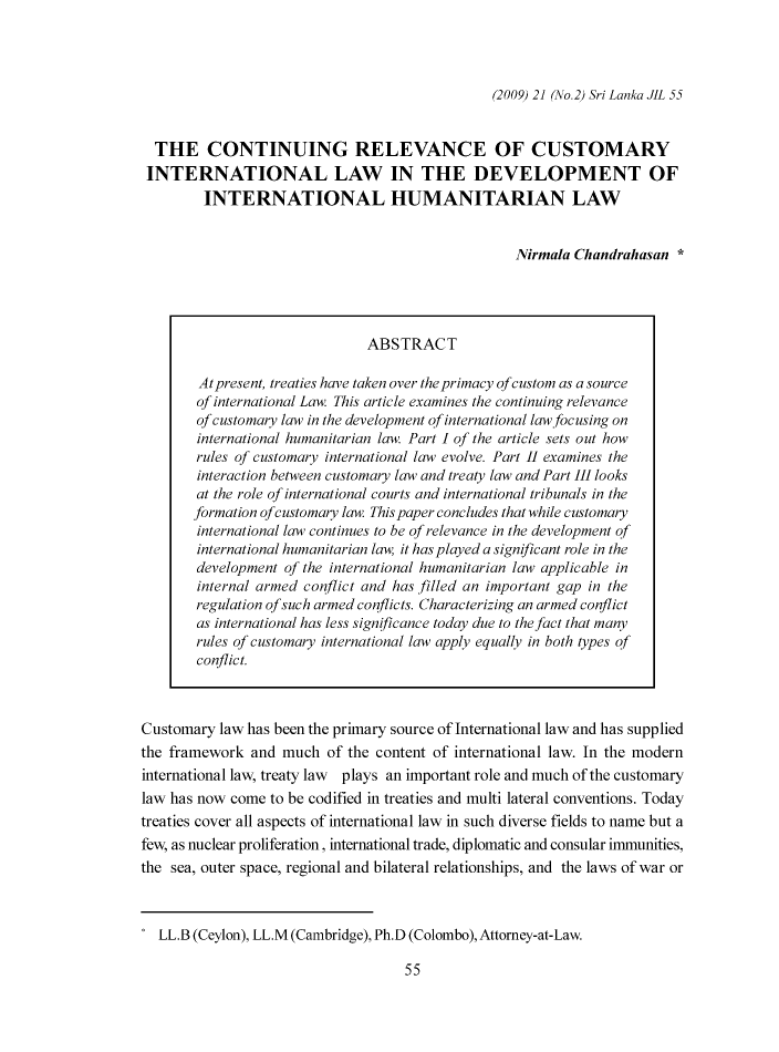 handle is hein.journals/sljinl21 and id is 329 raw text is: (2009) 21 (No.2) Sri Lanka JlL 55

THE CONTINUING RELEVANCE OF CUSTOMARY
INTERNATIONAL LAW IN THE DEVELOPMENT OF
INTERNATIONAL HUMANITARIAN LAW
Nirmala Chandrahasan *
ABSTRACT
At present, treaties have taken over the primacy qfcustom as a source
of international Law. This article examines the continuing relevance
of customary law in the development qf international law focusing on
international humanitarian law. Part I of the article sets out how
rules of customary international law evolve. Part 11 examines the
interaction between customary law and treaty law and Part III looks
at the role of international courts and international tribunals in the
formation ofcustomary law. This paper concludes that while customary
international law continues to be qf relevance in the development qf
international humanitarian law, it has played a significant role in the
development of the international humanitarian law applicable in
internal armed conflict and has filled an important gap in the
regulation ofsuch armed conflicts. Characterizing an armed conflict
as international has less significance today due to the fact that many
rules of customary international law apply equally in both types of
conflict.
Customary law has been the primary source of International law and has supplied
the framework and much of the content of international law. In the modern
international law, treaty law plays an important role and much of the customary
law has now come to be codified in treaties and multi lateral conventions. Today
treaties cover all aspects of international law in such diverse fields to name but a
few, as nuclear proliferation, international trade, diplomatic and consular immunities,
the sea, outer space, regional and bilateral relationships, and the laws of war or
* LL.B (Ceylon), LL.M (Cambridge), Ph.D (Colombo), Attorney-at-Law.

55


