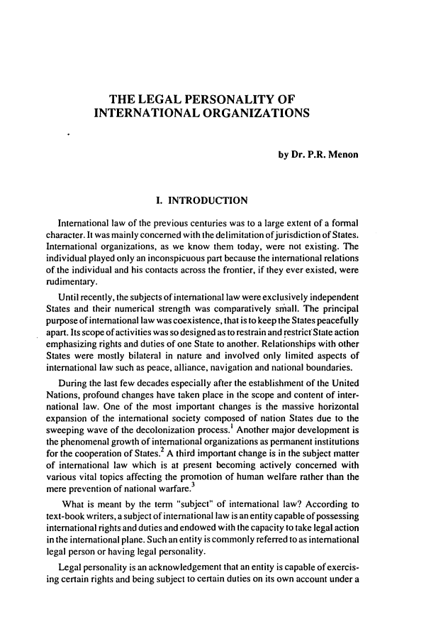 handle is hein.journals/sljinl4 and id is 87 raw text is: THE LEGAL PERSONALITY OF
INTERNATIONAL ORGANIZATIONS
by Dr. P.R. Menon
I. INTRODUCTION
International law of the previous centuries was to a large extent of a formal
character. It was mainly concerned with the delimitation ofjurisdiction of States.
International organizations, as we know them today, were not existing. The
individual played only an inconspicuous part because the international relations
of the individual and his contacts across the frontier, if they ever existed, were
rudimentary.
Until recently, the subjects of international law were exclusively independent
States and their numerical strength was comparatively small. The principal
purpose of international law was coexistence, that is to keep the States peacefully
apart. Its scope of activities was so designed as to restrain and restrict'State action
emphasizing rights and duties of one State to another. Relationships with other
States were mostly bilateral in nature and involved only limited aspects of
international law such as peace, alliance, navigation and national boundaries.
During the last few decades especially after the establishment of the United
Nations, profound changes have taken place in the scope and content of inter-
national law. One of the most important changes is the massive horizontal
expansion of the international society composed of nation States due to the
sweeping wave of the decolonization process.' Another major development is
the phenomenal growth of international organizations as permanent institutions
for the cooperation of States.2 A third important change is in the subject matter
of international law which is at present becoming actively concerned with
various vital topics affecting the promotion of human welfare rather than the
mere prevention of national warfare.3
What is meant by the term subject of international law? According to
text-book writers, a subject of international law is an entity capable of possessing
international rights and duties and endowed with the capacity to take legal action
in the international plane. Such an entity is commonly referred to as international
legal person or having legal personality.
Legal personality is an acknowledgement that an entity is capable of exercis-
ing certain rights and being subject to certain duties on its own account under a


