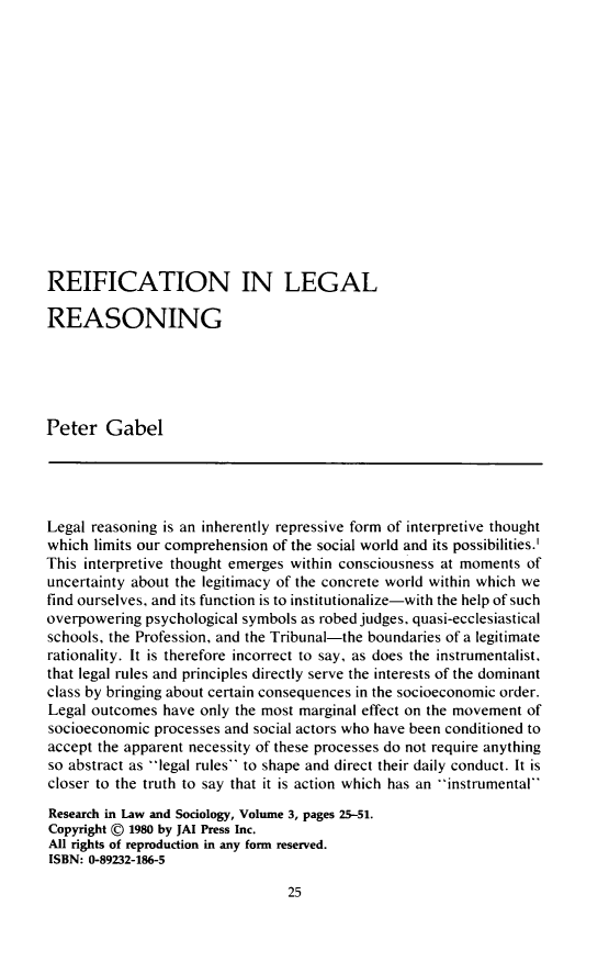 handle is hein.journals/slps3 and id is 43 raw text is: REIFICATION IN LEGAL
REASONING
Peter Gabel
Legal reasoning is an inherently repressive form of interpretive thought
which limits our comprehension of the social world and its possibilities.
This interpretive thought emerges within consciousness at moments of
uncertainty about the legitimacy of the concrete world within which we
find ourselves, and its function is to institutionalize-with the help of such
overpowering psychological symbols as robed judges, quasi-ecclesiastical
schools, the Profession, and the Tribunal-the boundaries of a legitimate
rationality. It is therefore incorrect to say, as does the instrumentalist,
that legal rules and principles directly serve the interests of the dominant
class by bringing about certain consequences in the socioeconomic order.
Legal outcomes have only the most marginal effect on the movement of
socioeconomic processes and social actors who have been conditioned to
accept the apparent necessity of these processes do not require anything
so abstract as legal rules to shape and direct their daily conduct. It is
closer to the truth to say that it is action which has an instrumental
Research in Law and Sociology, Volume 3, pages 25-51.
Copyright © 1980 by JAI Press Inc.
All rights of reproduction in any form reserved.
ISBN: 0-89232-186-5

25


