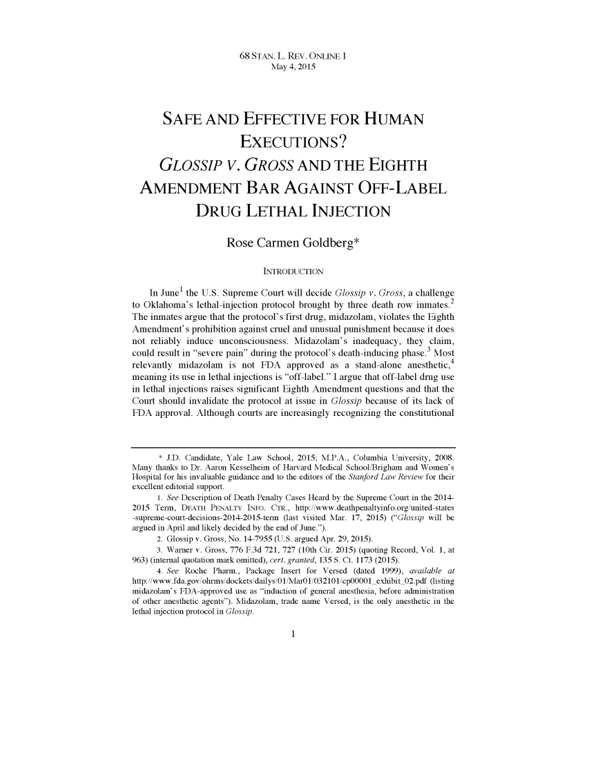 handle is hein.journals/slro68 and id is 1 raw text is: 



                        68 STAN. L. REV. ONLINE 1
                               May 4, 2015




       SAFE AND EFFECTIVE FOR HUMAN

                        EXECUTIONS?

      GLOSSIP V. GROSS AND THE EIGHTH

  AMENDMENT BAR AGAINST OFF-LABEL

              DRUG LETHAL INJECTION


                     Rose Carmen Goldberg*

                             INTRODUCTION

    In June1 the U.S. Supreme Court will decide Glossip v. Gross, a challenge
to Oklahoma's lethal-injection protocol brought by three death row inmates.2
The inmates argue that the protocol's first drug, midazolam, violates the Eighth
Amendment's prohibition against cruel and unusual punishment because it does
not reliably induce unconsciousness. Midazolam's inadequacy, they claim,
could result in severe pain during the protocol's death-inducing phase.3 Most
relevantly midazolam  is not FDA   approved as a stand-alone anesthetic,4
meaning its use in lethal injections is off-label. I argue that off-label drug use
in lethal injections raises significant Eighth Amendment questions and that the
Court should invalidate the protocol at issue in Glossip because of its lack of
FDA approval. Although courts are increasingly recognizing the constitutional



      * J.D. Candidate, Yale Law School, 2015; M.P.A., Columbia University, 2008.
Many thanks to Dr. Aaron Kesselheim of Harvard Medical School/Brigham and Women's
Hospital for his invaluable guidance and to the editors of the Stanford Law Review for their
excellent editorial support.
      1. See Description of Death Penalty Cases Heard by the Supreme Court in the 2014-
2015 Tem, DEATH PENALTY INFO. CTR., http://www.deathpenaltyinfo.org/united-states
-supreme-court-decisions-2014-2015-tem (last visited Mar. 17, 2015) (Glossip will be
argued in April and likely decided by the end of June.).
      2. Glossip v. Gross, No. 14-7955 (U.S. argued Apr. 29, 2015).
      3. Warner v. Gross, 776 F.3d 721, 727 (10th Cir. 2015) (quoting Record, Vol. 1, at
963) (internal quotation mark omitted), cert. granted, 135 S. Ct. 1173 (2015).
     4. See Roche Pharm., Package Insert for Versed (dated 1999), available at
http://www.fda.gov/ohrms/dockets/dailys/01/MarO1/032101/cpOOOO- exhibit 02.pdf (listing
midazolam's FDA-approved use as induction of general anesthesia, before administration
of other anesthetic agents). Midazolam, trade name Versed, is the only anesthetic in the
lethal injection protocol in Glossip.


