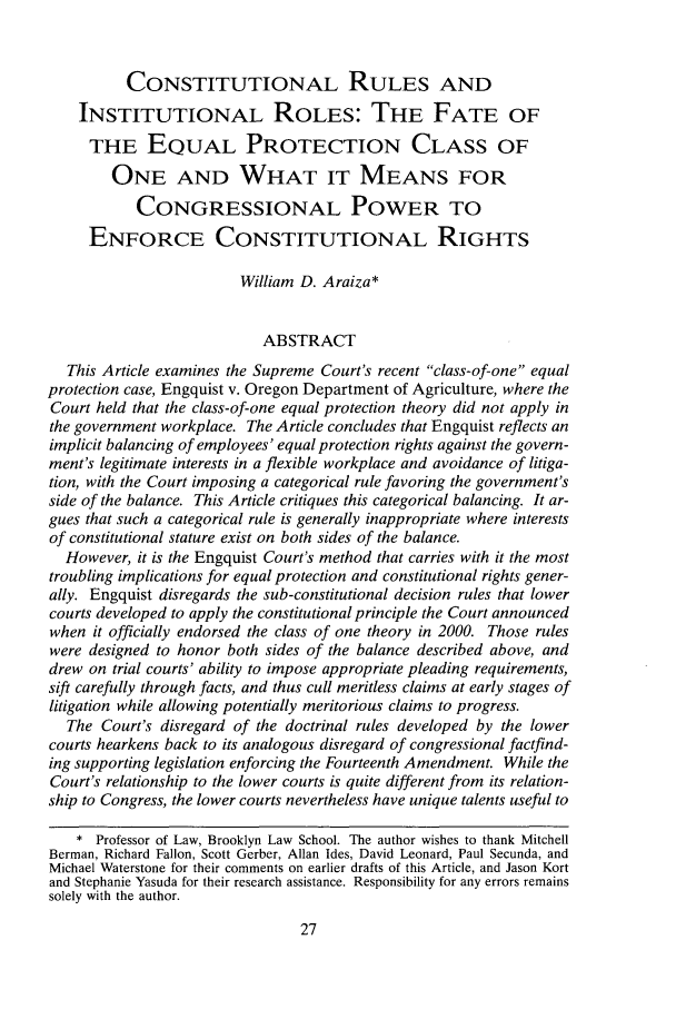 handle is hein.journals/smulr62 and id is 29 raw text is: CONSTITUTIONAL RULES ANDINSTITUTIONAL ROLES: THE FATE OFTHE EQUAL PROTECTION CLASS OFONE AND WHAT IT MEANS FORCONGRESSIONAL POWER TOENFORCE CONSTITUTIONAL RIGHTSWilliam D. Araiza*ABSTRACTThis Article examines the Supreme Court's recent class-of-one equalprotection case, Engquist v. Oregon Department of Agriculture, where theCourt held that the class-of-one equal protection theory did not apply inthe government workplace. The Article concludes that Engquist reflects animplicit balancing of employees' equal protection rights against the govern-ment's legitimate interests in a flexible workplace and avoidance of litiga-tion, with the Court imposing a categorical rule favoring the government'sside of the balance. This Article critiques this categorical balancing. It ar-gues that such a categorical rule is generally inappropriate where interestsof constitutional stature exist on both sides of the balance.However, it is the Engquist Court's method that carries with it the mosttroubling implications for equal protection and constitutional rights gener-ally. Engquist disregards the sub-constitutional decision rules that lowercourts developed to apply the constitutional principle the Court announcedwhen it officially endorsed the class of one theory in 2000. Those ruleswere designed to honor both sides of the balance described above, anddrew on trial courts' ability to impose appropriate pleading requirements,sift carefully through facts, and thus cull meritless claims at early stages oflitigation while allowing potentially meritorious claims to progress.The Court's disregard of the doctrinal rules developed by the lowercourts hearkens back to its analogous disregard of congressional factfind-ing supporting legislation enforcing the Fourteenth Amendment. While theCourt's relationship to the lower courts is quite different from its relation-ship to Congress, the lower courts nevertheless have unique talents useful to* Professor of Law, Brooklyn Law School. The author wishes to thank MitchellBerman, Richard Fallon, Scott Gerber, Allan Ides, David Leonard, Paul Secunda, andMichael Waterstone for their comments on earlier drafts of this Article, and Jason Kortand Stephanie Yasuda for their research assistance. Responsibility for any errors remainssolely with the author.