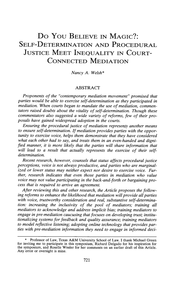 handle is hein.journals/smulr70 and id is 741 raw text is: 






          Do You BELIEVE IN MAGIC?:
 SELF-DETERMINATION AND PROCEDURAL

   JUSTICE MEET INEQUALITY IN COURT-

               CONNECTED MEDIATION

                           Nancy A. Welsh*


                             ABSTRACT
   Proponents of the contemporary mediation movement  promised  that
parties would be able to exercise self-determination as they participated in
mediation. When  courts began to mandate the use of mediation, commen-
tators raised doubts about the vitality of self-determination. Though these
commentators  also suggested a wide variety of reforms, few of their pro-
posals have gained widespread adoption in the courts.
   Ensuring the procedural justice of mediation represents another means
to ensure self-determination. If mediation provides parties with the oppor-
tunity to exercise voice, helps them demonstrate that they have considered
what each other had to say, and treats them in an even-handed and digni-
fied manner, it is more likely that the parties will share information that
will lead to a result that actually represents the exercise of their self-
determination.
  Recent research, however, counsels that status affects procedural justice
perceptions, voice is not always productive, and parties who are marginal-
ized or lower status may neither expect nor desire to exercise voice. Fur-
ther, research indicates that even those parties in mediation who value
voice may not value participating in the back-and-forth or bargaining pro-
cess that is required to arrive an agreement.
  After reviewing this and other research, the Article proposes the follow-
ing reforms to enhance the likelihood that mediation will provide all parties
with voice, trustworthy consideration and real, substantive self-determina-
tion: increasing the inclusivity of the pool of mediators; training all
mediators to acknowledge and address implicit bias; training mediators to
engage in pre-mediation caucusing that focuses on developing trust; institu-
tionalizing systems for feedback and quality assurance; training mediators
to model reflective listening; adopting online technology that provides par-
ties with pre-mediation information they need to engage in informed deci-

    * Professor of Law, Texas A&M University School of Law. I thank Michael Green
for inviting me to participate in this symposium, Richard Delgado for his inspiration for
the symposium, and Roselle Wissler for her comments on an earlier draft of this Article.
Any error or oversight is mine.


721



