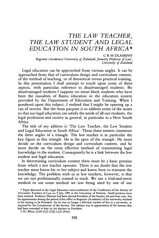 handle is hein.journals/soaf109 and id is 605 raw text is: THE LAW TEACHER,THE LAW STUDENT AND LEGALEDUCATION IN SOUTH AFRICA*C R M DLAMINItRegistrar (Academic) University of Zululand; formerly Professor of Law,University of ZululandLegal education can be approached from various angles. It can beapproached from that of curriculum design and curriculum content,of the method of teaching, or of theoretical versus practical training.In this presentation I shall attempt to touch upon some of theseaspects, with particular reference to disadvantaged students. Bydisadvantaged students I suppose we mean black students who havebeen the casualties of Bantu education or the education systemprovided by the Department of Education and Training. When Ipondered upon this subject, I realized that I might be opening up acan of worms. But the main purpose is to address some of the issuesso that our legal education can satisfy the needs of all our students, thelegal profession and society in general, in particular in a New SouthAfrica.The title of my address is 'The Law Teacher, the Law Studentand Legal Education in South Africa'. These three entities constitutethe three angles of a triangle. The law teacher is in particular thekey figure in this triangle. He is the apex of the triangle. He mustdecide on the curriculum design and curriculum content, and hemust decide on the most effective method of transmitting legalknowledge to the student. Consequently he is a link between the lawstudent and legal education.In determining curriculum content there must be a basic premissfrom which a law teacher operates. There is no doubt that the lawteacher must know his or her subject and know how to transmit theknowledge. The problem with us as law teachers, however, is thatwe are not professionally trained to teach. We use a trial-and-errormethod or use some method we saw being used by one of our* Paper delivered at the Legal Education mini-conference of the Conference of the Society ofUniversity Teachers of Law on 9 July 1991 at the University of Pretoria. Small portions havebeen omitted. Professor Dlamini had been elected President of the Society the previous year, buthis appointment during the period of his office as Registrar (Academic) of his university resultedin his ceasing to be President, for he was no longer a full-time teacher of law at a university, asrequired by the Constitution of the Society. His address was in appreciation of the honour thathad been extended to him by his election as President.t SC BProc LLM LLD (UZ) LLD (Pret).