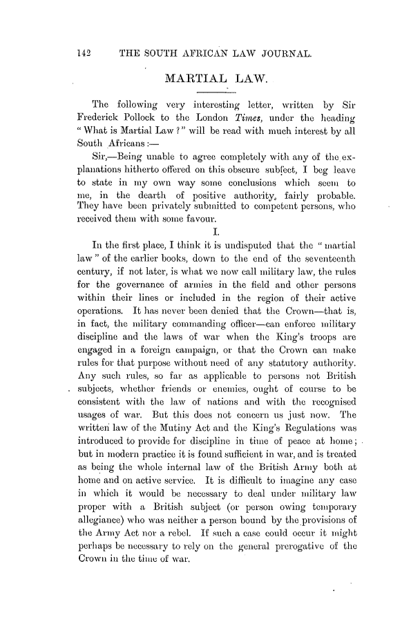 handle is hein.journals/soaf19 and id is 158 raw text is: 142      THE SOUTH AFRICAN LAW          JOURNAL.
MARTIAL LAW.
The following very    interesting letter, written  by  Sir
Frederick Pollock to the London Times, under the heading
What is Martial Law ? will be read with nmuch interest by all
South Africans:-
Sir,-Being unable to agree completely with any of the ex-
planations hitherto offered on this obscure subiect, I beg leave
to state in my own way some conclusions which seem         to
me, in the dearth     of positive authority, fairly  probable.
They have been privately submitted to competent persons, who
received them with some favour.
I.
In the first place, I think it is undisputed that the  martial
law  of the earlier books, down to the end of the seventeenth
century, if not later, is what we now call military law, the rules
for the governance of armies in the field and other persons
within their lines or included in the region of their active
operations. It has never been denied that the Crown-that is,
in fact, the military commanding officer-can enforce military
discipline and the laws of war when the King's troops are
engaged in a foreign campaign, or that the Crown can make
rules for that purpose without need of any statutory authority.
Any such rules, so far as applicable to persons not British
subjects, whether friends or enemies, ought of course to be
consistent with the law  of nations and with the recognised
usages of war. But this does not concern us just now. The
writtmr law of the Mlutiny Act and the King's Regulations was
introduced to provide for discipline in time of peace at home;
but in modern practice it is found sufficient in war, and is treated
as being the whole internal law of the British Army both at
home and on active service. It is difficult to imagine any case
in which it would be necessary to deal under military law
proper with a British subject (or person owing temporary
allegiance) who was neither a person bound by the.provisions of
the Army Act nor a rebel. If such a case could occur it might
perhaps be necessary to rely on the general prerogative of the
Crown in the time of war.


