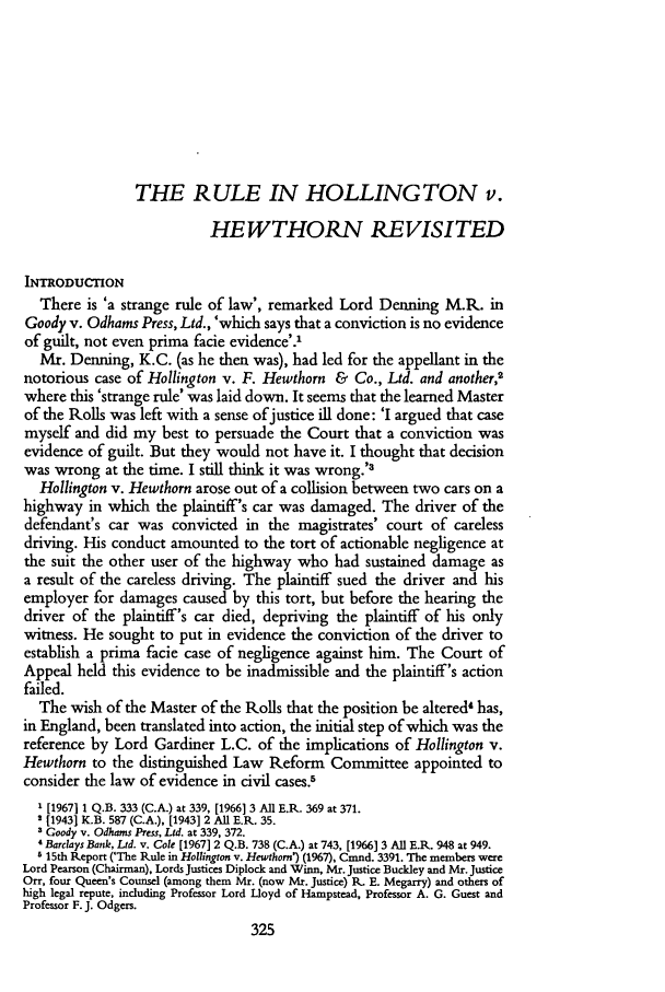 handle is hein.journals/soaf87 and id is 339 raw text is: THE RULE IN HOLLING TON v.HEWTHORN REVISITEDINTRODUCTIONThere is 'a strange rule of law', remarked Lord Denning M.R. inGoody v. Odhams Press, Ltd., 'which says that a conviction is no evidenceof guilt, not even prima facie evidence'.'Mr. Denning, K.C. (as he then was), had led for the appellant in thenotorious case of Hollington v. F. Hewthorn & Co., Ltd. and another,2where this 'strange rule' was laid down. It seems that the learned Masterof the Rolls was left with a sense ofjustice ill done: 'I argued that casemyself and did my best to persuade the Court that a conviction wasevidence of guilt. But they would not have it. I thought that decisionwas wrong at the time. I still think it was wrong.'3Hollington v. Hewthorn arose out of a collision between two cars on ahighway in which the plaintiff's car was damaged. The driver of thedefendant's car was convicted in the magistrates' court of carelessdriving. His conduct amounted to the tort of actionable negligence atthe suit the other user of the highway who had sustained damage asa result of the careless driving. The plaintiff sued the driver and hisemployer for damages caused by this tort, but before the hearing thedriver of the plaintiff's car died, depriving the plaintiff of his onlywitness. He sought to put in evidence the conviction of the driver toestablish a prima facie case of negligence against him. The Court ofAppeal held this evidence to be inadmissible and the plaintiff's actionfailed.The wish of the Master of the Rolls that the position be altered4 has,in England, been translated into action, the initial step of which was thereference by Lord Gardiner L.C. of the implications of Hollington v.Hewthorn to the distinguished Law Reform Committee appointed toconsider the law of evidence in civil cases.51 [1967] 1 Q.B. 333 (C.A.) at 339, [1966] 3 All E.R. 369 at 371.2 [1943] K.B. 587 (C.A.), [1943] 2 All E.R. 35.3 Goody v. Odhams Press, Ltd. at 339, 372.' Barclays Bank, Ltd. v. Cole [1967] 2 Q.B. 738 (C.A.) at 743, [1966] 3 All E.R. 948 at 949.5 15th Report ('The Rule in Hollington v. Hewthorn') (1967), Cmnd. 3391. The members wereLord Pearson (Chairman), Lords Justices Diplock and Winn, Mr. Justice Bucldey and Mr. JusticeOrr, four Queen's Counsel (among them Mr. (now Mr. Justice) R. E. Megarry) and others ofhigh legal repute, including Professor Lord Lloyd of Hampstead, Professor A. G. Guest andProfessor F. J. Odgers.