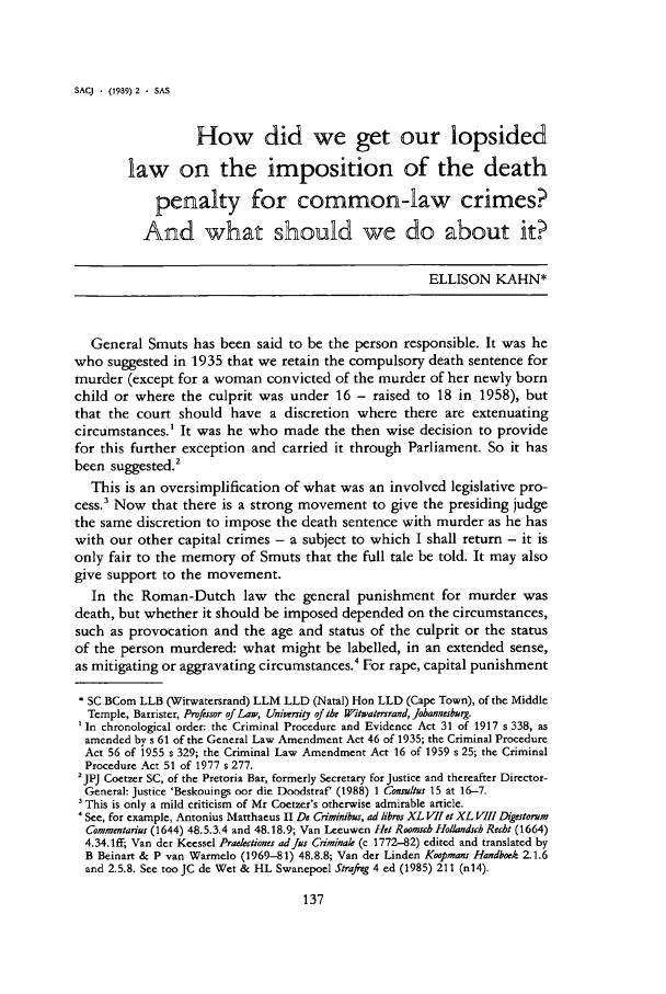 handle is hein.journals/soafcrimj2 and id is 145 raw text is: SACJ    (1989) 2  SASHow did we get our lopsidedlaw on the imposition of the deathpenalty for common-law crimes?And what should we do about it?ELLISON KAHN*General Smuts has been said to be the person responsible. It was hewho suggested in 1935 that we retain the compulsory death sentence formurder (except for a woman convicted of the murder of her newly bornchild or where the culprit was under 16 - raised to 18 in 1958), butthat the court should have a discretion where there are extenuatingcircumstances.' It was he who made the then wise decision to providefor this further exception and carried it through Parliament. So it hasbeen suggested.2This is an oversimplification of what was an involved legislative pro-cess.' Now that there is a strong movement to give the presiding judgethe same discretion to impose the death sentence with murder as he haswith our other capital crimes - a subject to which I shall return - it isonly fair to the memory of Smuts that the full tale be told. It may alsogive support to the movement.In the Roman-Dutch law the general punishment for murder wasdeath, but whether it should be imposed depended on the circumstances,such as provocation and the age and status of the culprit or the statusof the person murdered: what might be labelled, in an extended sense,as mitigating or aggravating circumstances.4 For rape, capital punishment* SC BCom LLB (Witwatersrand) LLM LLD (Natal) Hon LLD (Cape Town), of the MiddleTemple, Barrister, Profissor of Law, Uniwrit of the Witwat-rsrand, Johannesbrg.'In chronological order: the Criminal Procedure and Evidence Act 31 of 1917 s 338, asamended by s 61 of the General Law Amendment Act 46 of 1935; the Criminal ProcedureAct 56 of 1955 s 329; the Criminal Law Amendment Act 16 of 1959 s 25; the CriminalProcedure Act 51 of 1977 s 277.2jpj Coetzer SC, of the Pretoria Bar, formerly Secretary for Justice and thereafter Director-General: Justice 'Beskouings oor die Doodstraf' (1988) 1 Consultus 15 at 16-7.This is only a mild criticism of Mr Coetzer's otherwise admirable article.See, for example, Antonius Matthaeus II De Criminibus, ad libros XL VII et XL VIII DigestorumCommentarius (1644) 48.5.3.4 and 48.18.9; Van Leeuwen Het Roomsbc Hollandsch Recht (1664)4.34.1ff; Van der Keessel Praekctiones adjus Criminale (c 1772-82) edited and translated byB Beinart & P van Warmelo (1969-81) 48.8.8; Van der Linden Koopmans Handboek 2.1.6and 2.5.8. See too JC de Wet & HL Swanepoel Strafreg 4 ed (1985) 211 (n14).