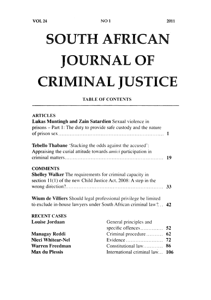 handle is hein.journals/soafcrimj24 and id is 1 raw text is: VOL 24NO 21

SOUTH AFRICAN
JOURNAL OF
CRIM NAL JUSTICE
TABLE OF CONTENTS
ARTICLES
Lukas Muntingh and Zain Satardien Sexual violence in
prisons - Part 1: The duty to provide safe custody and the nature
of prison sex             ..        ....   ...........   1
Tebello Thabane 'Stacking the odds against the accused':
Appraising the curial attitude towards amici participation in
criminal matters .. ..       .................... .. .....  19
COMMENTS
Shelley Walker The requirements for criminal capacity in
section I1(1) of the new Child Justice Act. 2008: A step in the
wrong direction?... .  ........................ 33
Wium de Villiers Should legal professional privilege be limited
to exclude in-house lawyers under South African criminal law?... 42
RECENT CASES
Louise Jordaan                  General principles and
specific offences..............  52
Managay Reddi                   Criminal procedure       62
Nicci Whitear-Nel               Evidence .............. 72
Warren Freedman                 Constitutional aw............ 86
Max du Plessis                 International criminal law... 106

NO 1

2011


