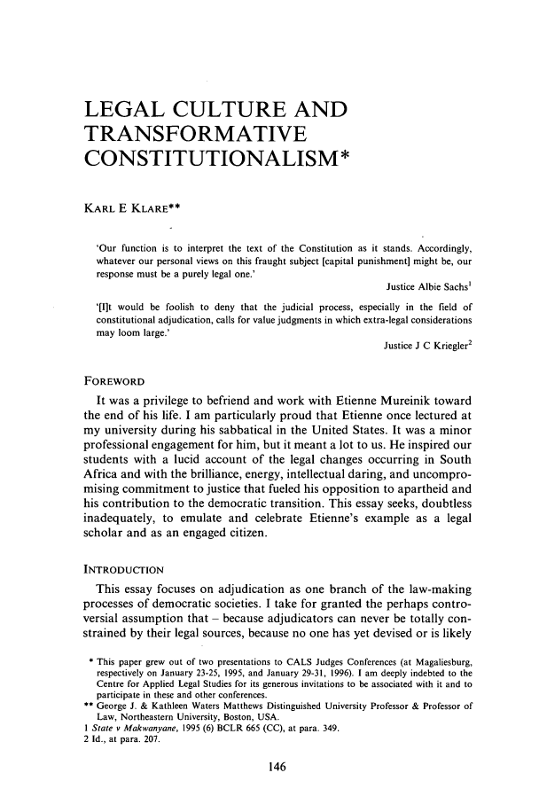 handle is hein.journals/soafjhr14 and id is 156 raw text is: LEGAL CULTURE ANDTRANSFORMATIVECONSTITUTIONALISM*KARL E KLARE**'Our function is to interpret the text of the Constitution as it stands. Accordingly,whatever our personal views on this fraught subject [capital punishment] might be, ourresponse must be a purely legal one.'Justice Albie Sachs''[Ilt would be foolish to deny that the judicial process, especially in the field ofconstitutional adjudication, calls for value judgments in which extra-legal considerationsmay loom large.'Justice J C Kriegler2FOREWORDIt was a privilege to befriend and work with Etienne Mureinik towardthe end of his life. I am particularly proud that Etienne once lectured atmy university during his sabbatical in the United States. It was a minorprofessional engagement for him, but it meant a lot to us. He inspired ourstudents with a lucid account of the legal changes occurring in SouthAfrica and with the brilliance, energy, intellectual daring, and uncompro-mising commitment to justice that fueled his opposition to apartheid andhis contribution to the democratic transition. This essay seeks, doubtlessinadequately, to emulate and celebrate Etienne's example as a legalscholar and as an engaged citizen.INTRODUCTIONThis essay focuses on adjudication as one branch of the law-makingprocesses of democratic societies. I take for granted the perhaps contro-versial assumption that - because adjudicators can never be totally con-strained by their legal sources, because no one has yet devised or is likely* This paper grew out of two presentations to CALS Judges Conferences (at Magaliesburg,respectively on January 23-25, 1995, and January 29-31, 1996). 1 am deeply indebted to theCentre for Applied Legal Studies for its generous invitations to be associated with it and toparticipate in these and other conferences.** George J. & Kathleen Waters Matthews Distinguished University Professor & Professor ofLaw, Northeastern University, Boston, USA.I State v Makwanyane, 1995 (6) BCLR 665 (CC), at para. 349.2 Id., at para. 207.