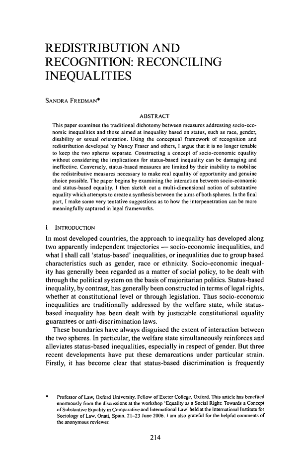 handle is hein.journals/soafjhr23 and id is 222 raw text is: REDISTRIBUTION AND
RECOGNITION: RECONCILING
INEQUALITIES
SANDRA FREDMAN*
ABSTRACT
This paper examines the traditional dichotomy between measures addressing socio-eco-
nomic inequalities and those aimed at inequality based on status, such as race, gender,
disability or sexual orientation. Using the conceptual framework of recognition and
redistribution developed by Nancy Fraser and others, I argue that it is no longer tenable
to keep the two spheres separate. Constructing a concept of socio-economic equality
without considering the implications for status-based inequality can be damaging and
ineffective. Conversely, status-based measures are limited by their inability to mobilise
the redistributive measures necessary to make real equality of opportunity and genuine
choice possible. The paper begins by examining the interaction between socio-economic
and status-based equality. I then sketch out a multi-dimensional notion of substantive
equality which attempts to create a synthesis between the aims of both spheres. In the final
part, I make some very tentative suggestions as to how the interpenetration can be more
meaningfully captured in legal frameworks.
I INTRODUCTION
In most developed countries, the approach to inequality has developed along
two apparently independent trajectories - socio-economic inequalities, and
what I shall call 'status-based' inequalities, or inequalities due to group based
characteristics such as gender, race or ethnicity. Socio-economic inequal-
ity has generally been regarded as a matter of social policy, to be dealt with
through the political system on the basis of majoritarian politics. Status-based
inequality, by contrast, has generally been constructed in terms of legal rights,
whether at constitutional level or through legislation. Thus socio-economic
inequalities are traditionally addressed by the welfare state, while status-
based inequality has been dealt with by justiciable constitutional equality
guarantees or anti-discrimination laws.
These boundaries have always disguised the extent of interaction between
the two spheres. In particular, the welfare state simultaneously reinforces and
alleviates status-based inequalities, especially in respect of gender. But three
recent developments have put these demarcations under particular strain.
Firstly, it has become clear that status-based discrimination is frequently
Professor of Law, Oxford University. Fellow of Exeter College, Oxford. This article has benefited
enormously from the discussions at the workshop 'Equality as a Social Right: Towards a Concept
of Substantive Equality in Comparative and International Law' held at the International Institute for
Sociology of Law, Onati, Spain, 21-23 June 2006. I am also grateful for the helpful comments of
the anonymous reviewer.


