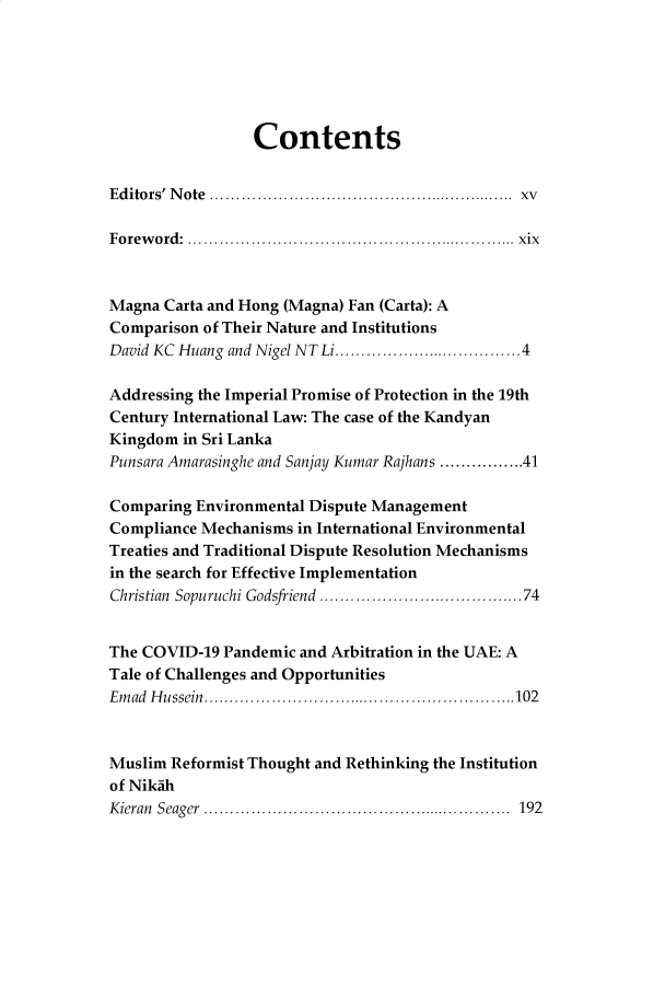 handle is hein.journals/soas7 and id is 388 raw text is: 






                 Contents


Editors' N ote  ........................................................  xv

Foreword: ............................................................... xix



Magna  Carta and Hong (Magna) Fan (Carta): A
Comparison of Their Nature and Institutions
David KC Huang and Nigel NT Li....................................4

Addressing the Imperial Promise of Protection in the 19th
Century International Law: The case of the Kandyan
Kingdom  in Sri Lanka
Punsara Amarasinghe and Sanjay Kumar Rajhans ................41

Comparing Environmental Dispute Management
Compliance Mechanisms in International Environmental
Treaties and Traditional Dispute Resolution Mechanisms
in the search for Effective Implementation
Christian Sopuruchi Godsfriend .......................................74


The COVID-19  Pandemic and Arbitration in the UAE: A
Tale of Challenges and Opportunities
Emad Hussein............................................................102



Muslim Reformist Thought and Rethinking the Institution
of Nikah
Kieran Seager ........................................................... 192



