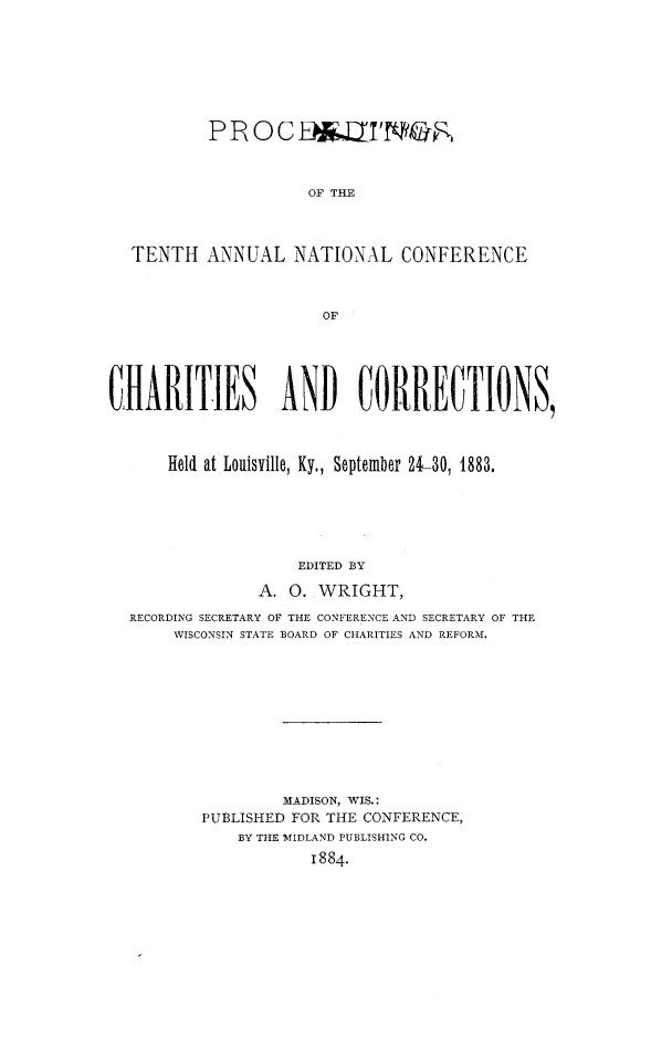 handle is hein.journals/sociwef10 and id is 1 raw text is: 









          PROCED16TIVNOR



                    OF THE




  TENTH   ANNUAL  NATIONAL   CONFERENCE



                     OF






CHARITIES ANI) CORRECTIONS,




      Held at Louisville, Ky., September 24-30, 1883.






                   EDITED BY

               A. 0. WRIGHT,

  RECORDING SECRETARY OF THE CONFERENCE AND SECRETARY OF THE
      WISCONSIN STATE BOARD OF CHARITIES AND REFORM.












                 MADISON, WIS.:
         PUBLISHED FOR THE CONFERENCE,
             BY THE MIDLAND PUBLISHING CO.

                    1884.


