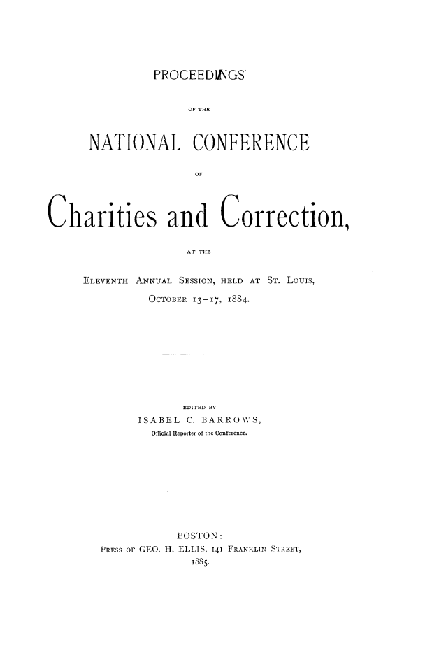 handle is hein.journals/sociwef11 and id is 1 raw text is: 







          PROCEEDINGS



               OF THE



NATIONAL CONFERENCE


                OF


Charities and Correction,


                     AT THE


     ELEVENTH ANNUAL SESSION, HELD AT ST. Louis,

               OCTOBER 13-17, 1884.


             EDITED BY
      ISABEL C. BARROWS,
        Official Reporter of the Conference.











            BOSTON:
PRESS oF GEO. H. ELLIS, 141 FRANKLIN STREET,
              ISS5.


