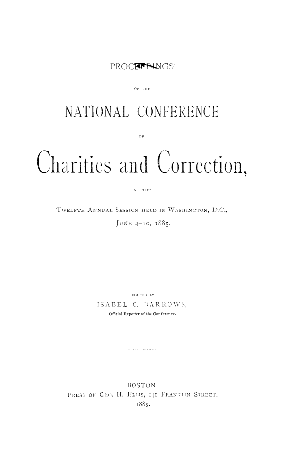 handle is hein.journals/sociwef12 and id is 1 raw text is: 









          PROC1WN (   SK






NATIONAL CONFERENCE


Charities and Correction,


                     Al THR


TWELFTH ANNUAL SESSION

             JUNE 4-


HELD IN WASHINGTON, ).C.,

-10, 1885.


              EDITID BY
      ISABEL  C. IARROWS,
         Official Reporter of the Conference.










             BOSTON:
PRESS OF Gv '. H. ELLIS, 141 FRANKLIN SIREEI.
               1885.



