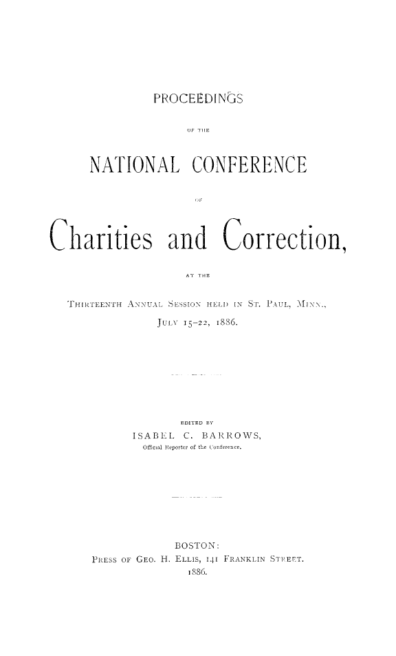 handle is hein.journals/sociwef13 and id is 1 raw text is: 








PROCEEDINGS


      NATIONAL CONFERENCE







Charities and Correction,





   THIRTEENTH ANNUAL SESSION HELD IN ST. PAUL, MlNN.,


          JULY 15-22, 1886.









             EDITED BY
      ISABEL  C. BARROWS,
        Official Reporter of the Conference.









             BOSTON:
PRESS OF GEO. H. ELLIS, 141 FRANKLIN STPEET.
               1886.


