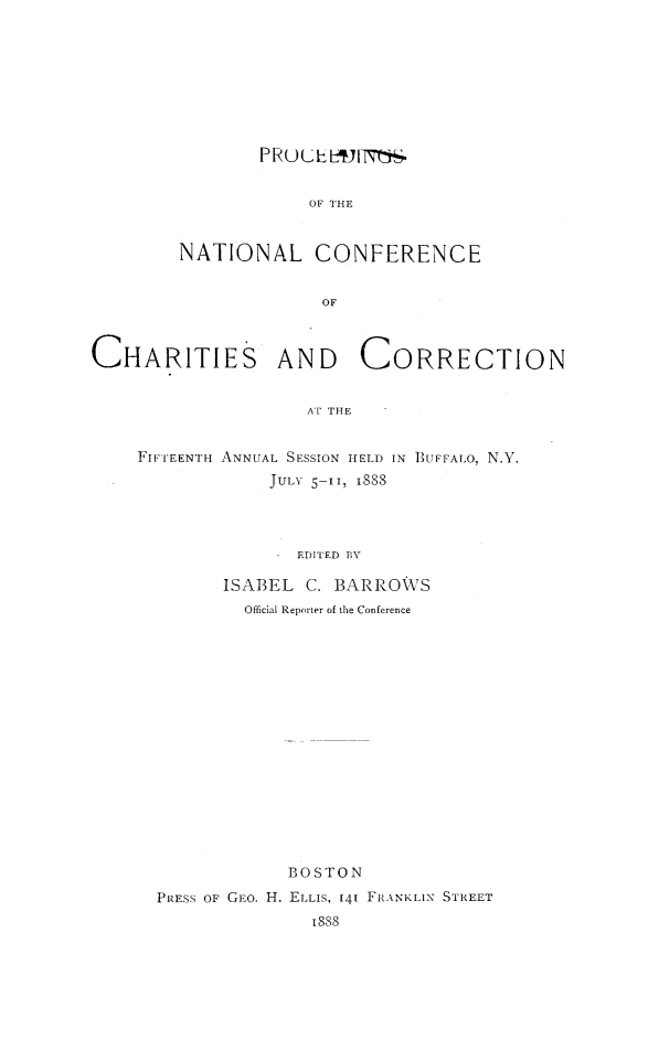 handle is hein.journals/sociwef15 and id is 1 raw text is: 









        P RU LuE L19 isS


            OF THE


NATIONAL CONFERENCE


              OF


CHARITIES AND CORRECTION


                     AT THE


    FIFTEENTH ANNUAL SESSION HELD IN BUFFALO, N.Y.
                 JULY 5-TI, 1888




                    EDITED BY

             ISABEL  C. BARROWS
               Official Reporter of the Conference


             BOSTON
PRESS OF GEO. H. ELLIS, 141 FRANKLIN STREET
               8S8


