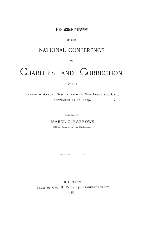 handle is hein.journals/sociwef16 and id is 1 raw text is: 








        UA(LiDINOW'


            OF T  E   R


NATIONAL CONFERENCE


              OF


CHARITIES AND CORRECTION


                     AT THE


  SIXTEENTH ANNUAL SESSION HELD IN SAN FRANCISCO, CAL.,

               SEPTEMBER I1-IS, 1889-




                    EDITED BY


      ISABEL  C. BARROWS
        Official Reporter of the Conference.

















            BOSTON

PRESS OF GEo. H. ELLIS, 141 FRANKLIN STREET
               1889



