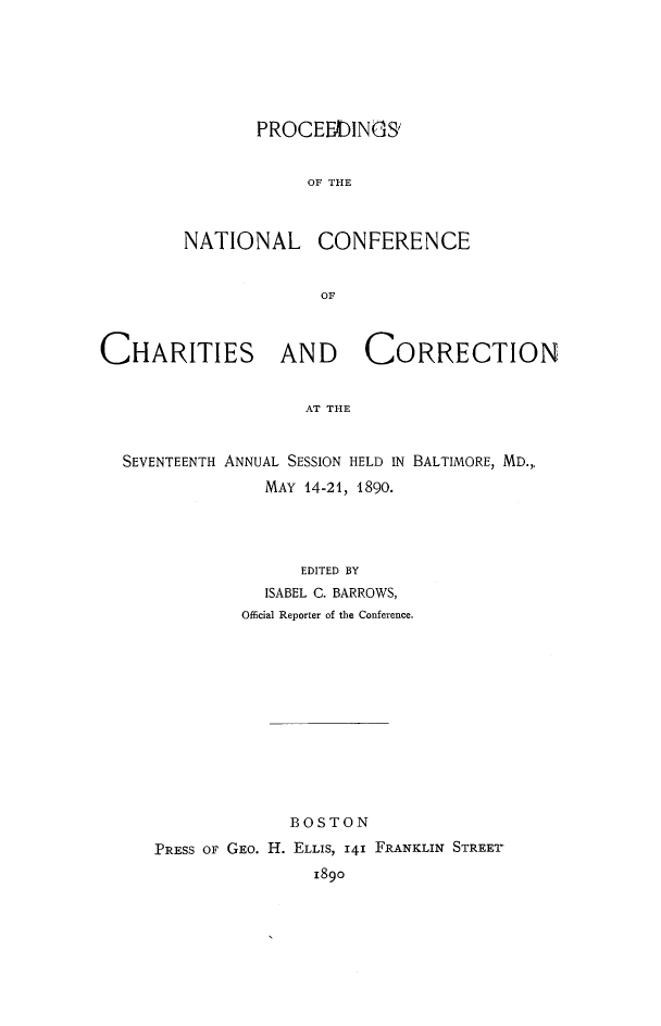 handle is hein.journals/sociwef17 and id is 1 raw text is: 







       PROCEEDINGS'


            OF THE



NATIONAL CONFERENCE


              OF


CHARITIES AND CORRECTION


                     AT THE



  SEVENTEENTH ANNUAL SESSION HELD IN BALTIMORE, MD.,,
                 MAY 14-21, 1890.


               EDITED BY
           ISABEL C. BARROWS,
         Official Reporter of the Conference.













              BOSTON

PRESS OF GEo. H. ELLIS, 141 FRANKLIN STREET
                1890


