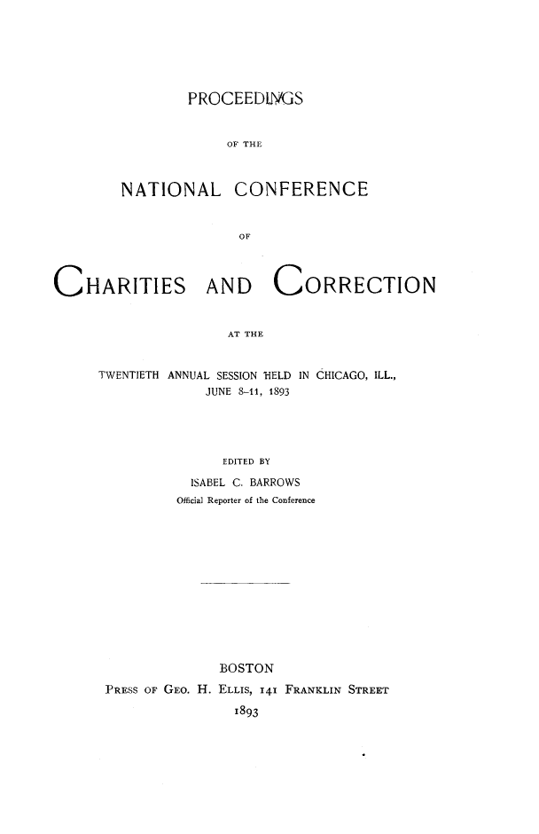 handle is hein.journals/sociwef20 and id is 1 raw text is: 






PRCCEEDM~S


     OF THE


NATIONAL


CONFERENCE


OF


CHARITIES AND CORRECTION


                      AT THE


     TWENTIETH ANNUAL SESSION 'HELD IN CHICAGO, ILL.,
                   JUNE 8-11, 1893




                     EDITED BY


           ISABEL C. BARROWS
         Official Reporter of the Conference













              BOSTON
PRESS OF GEO. H. ELLIS, 141 FRANKLIN STREET
                1893


