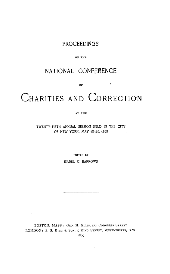 handle is hein.journals/sociwef25 and id is 1 raw text is: 










       PROCEEDINGS


            OF THE



NATIONAL CONFERENCE


             OF


CHARITIES AND CORRECTION


                     AT THE



      TWENTY-FIFTH ANNUAL SESSION HELD IN THE CITY
             OF NEW YORK, MAY 18-25, 1898





                    EDITED BY

                ISABEL C. BARROWS


   BOSTON, MASS.: GEo. H. ELLIS, 272 CONGRESS STREET
LONDON: P. S. KING & SON, 5 KING STREET, WESTMINSTER, S.W.
                    1899


