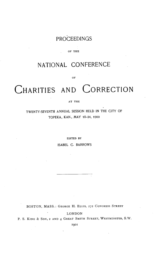 handle is hein.journals/sociwef27 and id is 1 raw text is: 









       PROCEEDINGS


            OF THE



NATIONAL CONFERENCE


              OF


CHARITIES AND CORRECTION

                     AT THE


     TWENTY-SEVENTH ANNUAL SESSION HELD IN THE CITY OF
             TOPEKA, KAN., MAY 18-24, 1900


                   EDITED BY

                ISABEL C. BARROWS

















   BOSTON, MASS.: GEORGE H. ELLIS, 272 CONGRESS STREET

                   LONDON
P. S. KING & SON, 2 AND 4 GREAT SMITH STREET, WESTMINSTER, S.W.
                     1901


