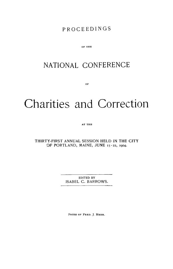 handle is hein.journals/sociwef31 and id is 1 raw text is: 






      PROCEEDINGS



            OF THE




NATIONAL CONFERENCE



             OF


Charities and Correction



                  AT THE



   THIRTY-FIRST ANNUAL SESSION HELD IN THE CITY
       OF PORTLAND, MAINE, JUNE 15-22, I(D4.


    EDITED BY
ISABEL C. BARROWS.


PRESS OF FRED. J. IIEER.


