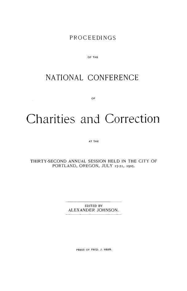 handle is hein.journals/sociwef32 and id is 1 raw text is: 







       PROCEEDINGS



            OF THE




NATIONAL CONFERENCE



             OF


Charities and Correction



                  AT THE




 THIRTY-SECOND ANNUAL SESSION HELD IN THE CITY OF
        PORTLAND, OREGON, JULY 15-21, 1905.


     EDITED BY
ALEXANDER JOHNSON.


PRESS OF FRED. J. HEER.


