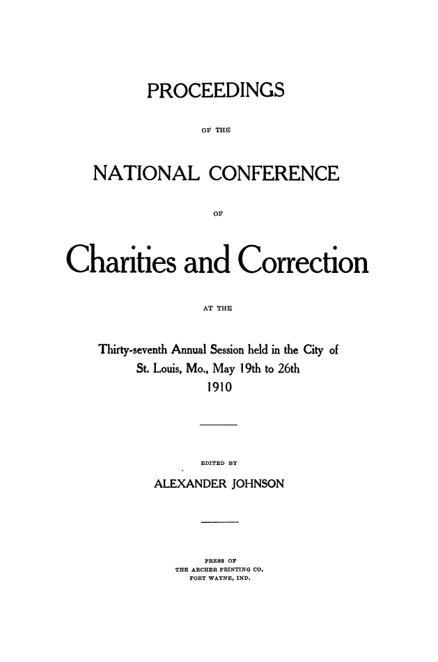 handle is hein.journals/sociwef37 and id is 1 raw text is: 





           PROCEEDINGS

                  OV THI



    NATIONAL CONFERENCE






Charities and Correction


                  AT TI


    Thirty-seventh Annual Session held in the City of
         St. Louis, Mo., May 19th to 26th
                   1910


      EDITED J N

ALEXANDER JOHNSON


    PRESS OF
THE ARCHER PRINTING CO.
  FORT WAYNE, IND.


