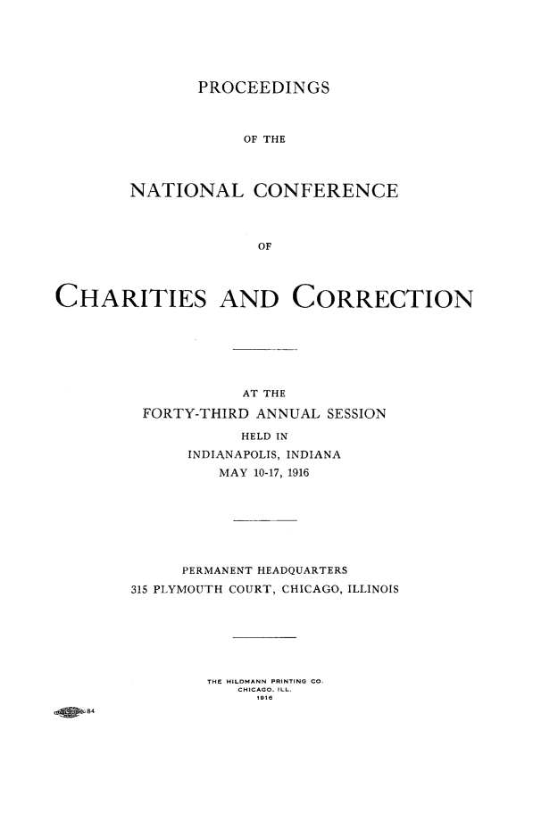 handle is hein.journals/sociwef43 and id is 1 raw text is: 






       PROCEEDINGS




            OF THE




NATIONAL CONFERENCE




              OF


CHARITIES AND CORRECTION







                    AT THE

         FORTY-THIRD  ANNUAL SESSION

                    HELD IN

              INDIANAPOLIS, INDIANA
                  MAY 10-17, 1916








              PERMANENT HEADQUARTERS

        315 PLYMOUTH COURT, CHICAGO, ILLINOIS







                THE HILDMANN PRINTING CO.
                    CHICAGO. ILL.
                      1916
   84


