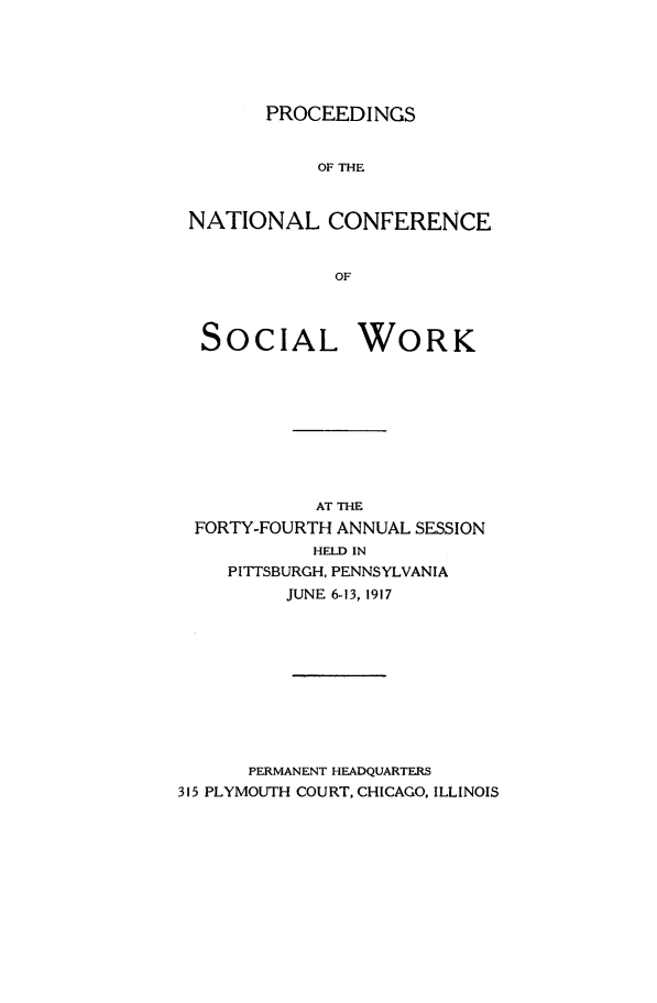 handle is hein.journals/sociwef44 and id is 1 raw text is: 





PROCEEDINGS


           OF THE



NATIONAL CONFERENCE


             OF



 SOCIAL WORK


            AT THE
 FORTY-FOURTH ANNUAL SESSION
            HELD IN
    PITTSBURGH, PENNSYLVANIA
         JUNE 6-13, 1917










      PERMANENT HEADQUARTERS
315 PLYMOUTH COURT, CHICAGO, ILLINOIS


