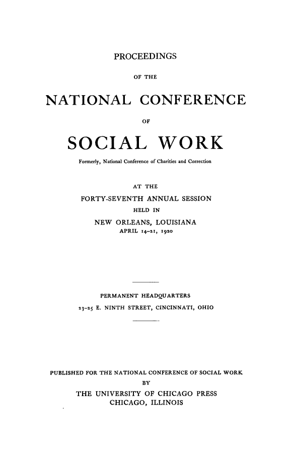 handle is hein.journals/sociwef47 and id is 1 raw text is: 








PROCEEDINGS


                   OF THE



NATIONAL CONFERENCE


                    OF



     SOCIAL WORK

       Formerly, National Conference of Charities and Correction



                  AT THE

       FORTY-SEVENTH ANNUAL  SESSION

                  HELD IN

          NEW  ORLEANS, LOUISIANA
                APRIL 14-2z, 1920










            PERMANENT HEADQUARTERS

       23-25 E. NINTH STREET, CINCINNATI, OHIO










 PUBLISHED FOR THE NATIONAL CONFERENCE OF SOCIAL WORK
                    BY

      THE UNIVERSITY OF CHICAGO PRESS
             CHICAGO, ILLINOIS



