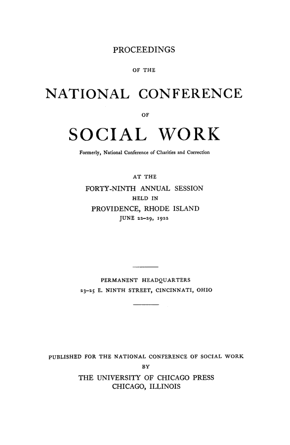 handle is hein.journals/sociwef49 and id is 1 raw text is: 







PROCEEDINGS


                   OF THE



NATIONAL CONFERENCE


                     OF



     SOCIAL WORK


Formerly, National Conference of Charities and Correction



            AT THE

 FORTY-NINTH ANNUAL  SESSION
           HELD IN

   PROVIDENCE, RHODE ISLAND
         JUNE 22-z9, 192s


           PERMANENT HEADQUARTERS

       23-25 E. NINTH STREET, CINCINNATI, OHIO











PUBLISHED FOR THE NATIONAL CONFERENCE OF SOCIAL WORK
                    BY

      THE UNIVERSITY OF CHICAGO PRESS
              CHICAGO, ILLINOIS


