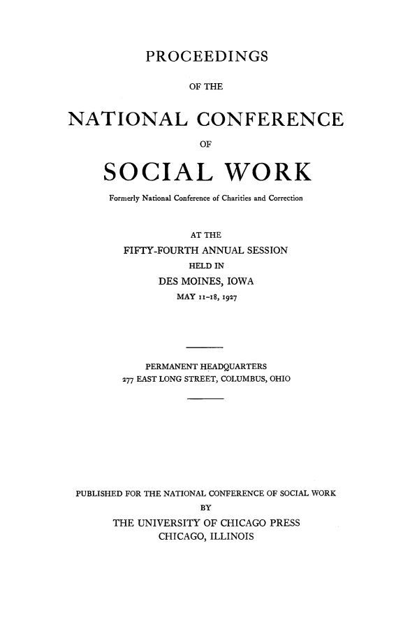handle is hein.journals/sociwef54 and id is 1 raw text is: 




            PROCEEDINGS


                  OF THE



NATIONAL CONFERENCE

                    OF


     SOCIAL WORK

     Formerly National Conference of Charities and Correction



                  AT THE
        FIFTY-FOURTH ANNUAL SESSION
                  HELD IN
              DES MOINES, IOWA
                MAY 1z-18, 1927






            PERMANENT HEADQUARTERS
        277 EAST LONG STREET, COLUMBUS, OHIO











 PUBLISHED FOR THE NATIONAL CONFERENCE OF SOCIAL WORK
                    BY
       THE UNIVERSITY OF CHICAGO PRESS
              CHICAGO, ILLINOIS


