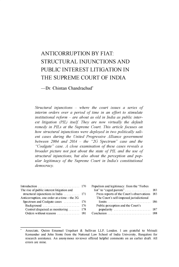 handle is hein.journals/soclerev14 and id is 198 raw text is:    ANTICORRUPTION BY FIAT:   STRUCTURAL INJUNCTIONS AND   PUBLIC INTEREST LITIGATION IN   THE SUPREME COURT OF INDIA   -Dr.   Chintan   Chandrachud*Structural injunctions -  where  the  court issues a  series ofinterim orders over  a period of time  in an effort to stimulateinstitutional reform - are about as old in India as public inter-est litigation (PIL) itself They are now   virtually the defaultremedy  in PILs  at the Supreme  Court. This article focuses onhow  structural injunctions were deployed in two politically sali-ent cases  during the  United Progressive Alliance  governmentbetween  2004  and  2014  - the  2G  Spectrum   case and  theCoalgate  case. A close examination  of these cases reveals abroader picture not just about  the state of PIL and the use ofstructural injunctions, but also about the perception and pop-ular legitimacy of the Supreme   Court in India's constitutionaldemocracy.Introduction  ................The rise of public interest litigation andstructural injunctions in India ..........Anticorruption, one order at a time - the 2GSpectrum and Coalgate cases ..........   Background .....................   Control disguised as monitoring .......   Orders without reasons  ..............170171176176178181Populism and legitimacy: from the Forbeslist to caged parrots ...............  183   Press reports of the Court's observations 183   The Court's self-imposed jurisdictional   limits.........................  186   Public perception and the Court's   popularity ....................... 187Conclusion ...........................  188Associate, Quinn Emanuel Urquhart &     Sullivan LLP, London. I am    grateful to MrinaliKomandur and John Simte from the National Law School of India University, Bangalore forresearch assistance. An anonymous reviewer offered helpful comments on an earlier draft. Allerrors are mine.