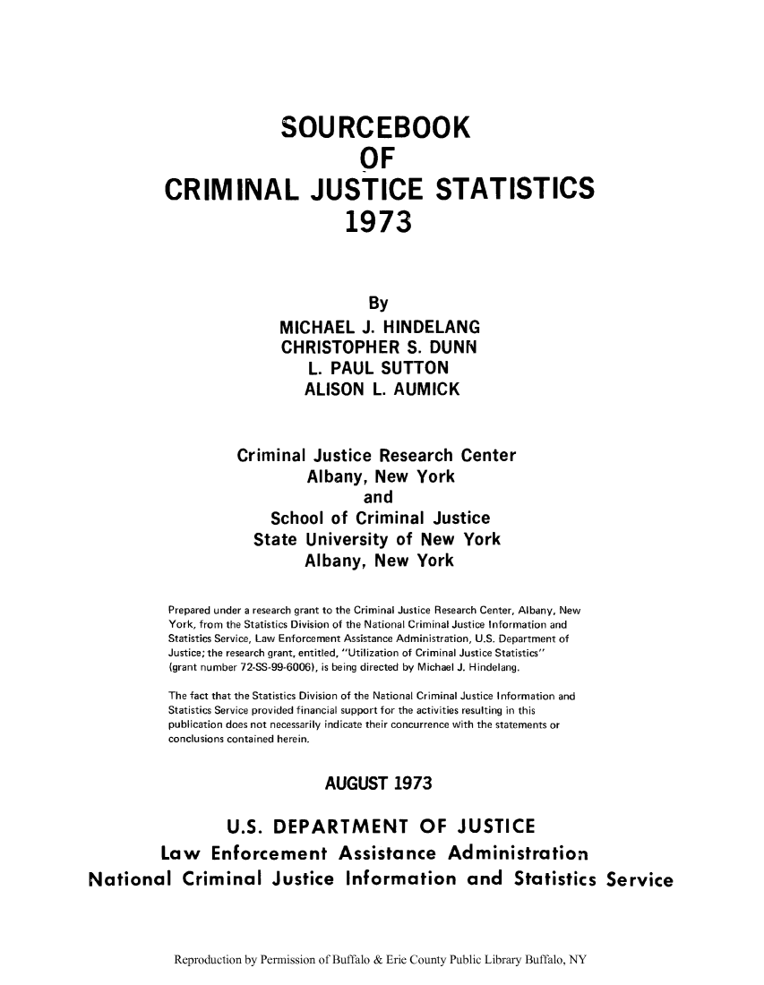 handle is hein.journals/socrijus1973 and id is 1 raw text is: SOURCEBOOK
OF
CRIMINAL JUSTICE STATISTICS
1973
By
MICHAEL J. HINDELANG
CHRISTOPHER S. DUNN
L. PAUL SUTTON
ALISON L. AUMICK
Criminal Justice Research Center
Albany, New York
and
School of Criminal Justice
State University of New York
Albany, New York
Prepared under a research grant to the Criminal Justice Research Center, Albany, New
York, from the Statistics Division of the National Criminal Justice Information and
Statistics Service, Law Enforcement Assistance Administration, U.S. Department of
Justice; the research grant, entitled, Utilization of Criminal Justice Statistics
(grant number 72-SS-99-6006), is being directed by Michael J. Hindelang.
The fact that the Statistics Division of the National Criminal Justice Information and
Statistics Service provided financial support for the activities resulting in this
publication does not necessarily indicate their concurrence with the statements or
conclusions contained herein.
AUGUST 1973
U.S. DEPARTMENT OF JUSTICE
Law Enforcement Assistance Administration
National Criminal Justice Information and Statistics Service

Reproduction by Permission of Buffalo & Erie County Public Library Buffalo, NY


