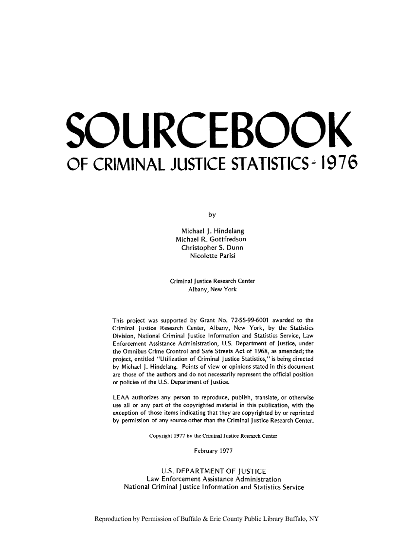 handle is hein.journals/socrijus1976 and id is 1 raw text is: SQUROEBOOK
OF CRIMINAL JUSTICE STATISTICS- 1976
by
Michael J. Hindelang
Michael R. Gottfredson
Christopher S. Dunn
Nicolette Parisi
Criminal justice Research Center
Albany, New York
This project was supported by Grant No. 72-SS-99-6001 awarded to the
Criminal Justice Research Center, Albany, New York, by the Statistics
Division, National Criminal justice Information and Statistics Service, Law
Enforcement Assistance Administration, U.S. Department of justice, under
the Omnibus Crime Crontrol and Safe Streets Act of 1968, as amended; the
project, entitled Utilization of Criminal Justice Statistics, is being directed
by Michael J. Hindelang. Points of view or opinions stated in this document
are those of the authors and do not necessarily represent the official position
or policies of the U.S. Department of Justice.
LEAA authorizes any person to reproduce, publish, translate, or otherwise
use all or any part of the copyrighted material in this publication, with the
exception of those items indicating that they are copyrighted by or reprinted
by permission of any source other than the Criminal justice Research Center.
Copyright 1977 by the Criminal Justice Research Center
February 1977
U.S. DEPARTMENT OF JUSTICE
Law Enforcement Assistance Administration
National Criminal Justice Information and Statistics Service

Reproduction by Permission of Buffalo & Erie County Public Library Buffalo, NY


