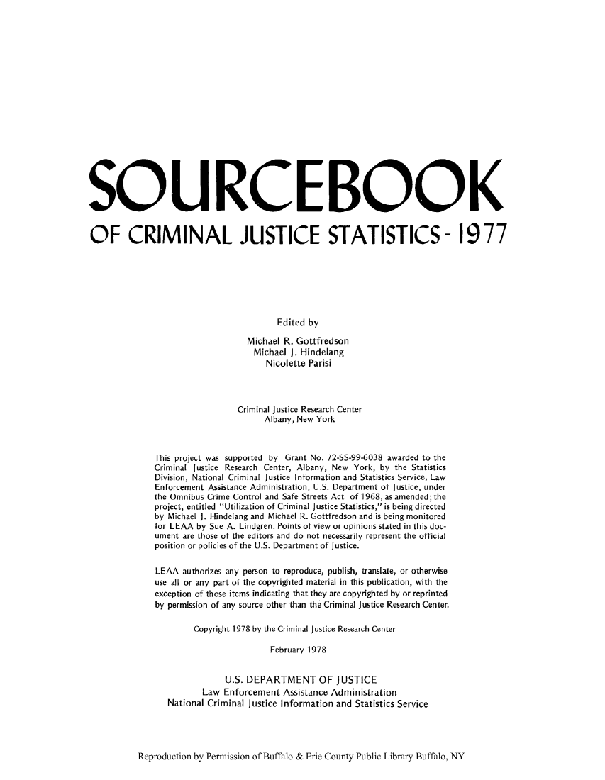 handle is hein.journals/socrijus1977 and id is 1 raw text is: SQUROEBOOK
OF CRIMINAL JUSTICE STATISTICS- 1977
Edited by
Michael R. Gottfredson
Michael J. Hindelang
Nicolette Parisi
Criminal Justice Research Center
Albany, New York
This project was supported by Grant No. 72-SS-99-6038 awarded to the
Criminal Justice Research Center, Albany, New York, by the Statistics
Division, National Criminal Justice Information and Statistics Service, Law
Enforcement Assistance Administration, U.S. Department of Justice, under
the Omnibus Crime Control and Safe Streets Act of 1968, as amended; the
project, entitled Utilization of Criminal Justice Statistics, is being directed
by Michael J. Hindelang and Michael R. Gottfredson and is being monitored
for LEAA by Sue A. Lindgren. Points of view or opinions stated in this doc-
ument are those of the editors and do not necessarily represent the official
position or policies of the U.S. Department of Justice.
LEAA authorizes any person to reproduce, publish, translate, or otherwise
use all or any part of the copyrighted material in this publication, with the
exception of those items indicating that they are copyrighted by or reprinted
by permission of any source other than the Criminal Justice Research Center.
Copyright 1978 by the Criminal justice Research Center
February 1978
U.S. DEPARTMENT OF JUSTICE
Law Enforcement Assistance Administration
National Criminal Justice Information and Statistics Service

Reproduction by Permission of Buffalo & Erie County Public Library Buffalo, NY


