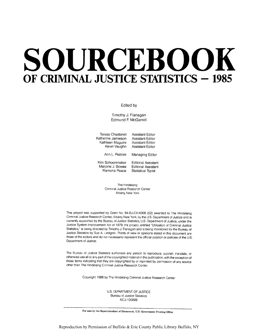 handle is hein.journals/socrijus1985 and id is 1 raw text is: SOURCEBOOK
OF CRIMINAL JUSTICE STATISTICS - 1985
Edited by
Timothy J. Flanagan
Edmund F. McGarrell

Teresa Chastanet
Katherine Jamieson
Kathleen Maguire
Kevin Vaughn

Assistant Editor
Assistant Editor
Assistant Editor
Assistant Editor

Ann L Pastore  Managing Editor

Kim Schoonmaker
Marjorie J. Bowes
Ramona Peace

Editorial Assistant
Editorial Assistant
Statistical Typist

The Hindelang
Criminal Justice Research Center
Albany, New York
This project was supported by Grant No. 84-BJ-CX-K008 (S2) awarded to The Hindelang
Criminal Justice Research Center, Albany, New York, by the U.S. Department of Justice and is
currently supported by the Bureau of Justice Statistics, U.S. Department of Justice, under the
Justice System Improvement Act of 1979; the project, entitled Utilization of Criminal Justice
Statistics, is being directed by Timothy J. Flanagan and is being monitored for the Bureau of
Justice Statistics by Sue A. Lindgren. Points of view or opinions stated in this document are
those of the editors and do not necessarily represent the official position or policies of the U.S.
Department of Justice.
The Bureau of Justice Statistics authorizes any person to reproduce, publish, translate, or
otherwise use all or any part of the copyrighted material in this publication, with the exception of
those items indicating that they are copyrighted by or reprinted by permission of any source
other than The Hindelang Criminal Justice Research Center.
Copyright 1986 by The Hindelang Criminal Justice Research Center
U.S. DEPARTMENT OF JUSTICE
Bureau of Justice Statistics
NCJ-1 00899
For sale by the Superintendent of Documents, U.S. Government Printing Office
Reproduction by Permission of Buffalo & Erie County Public Library Buffalo, NY


