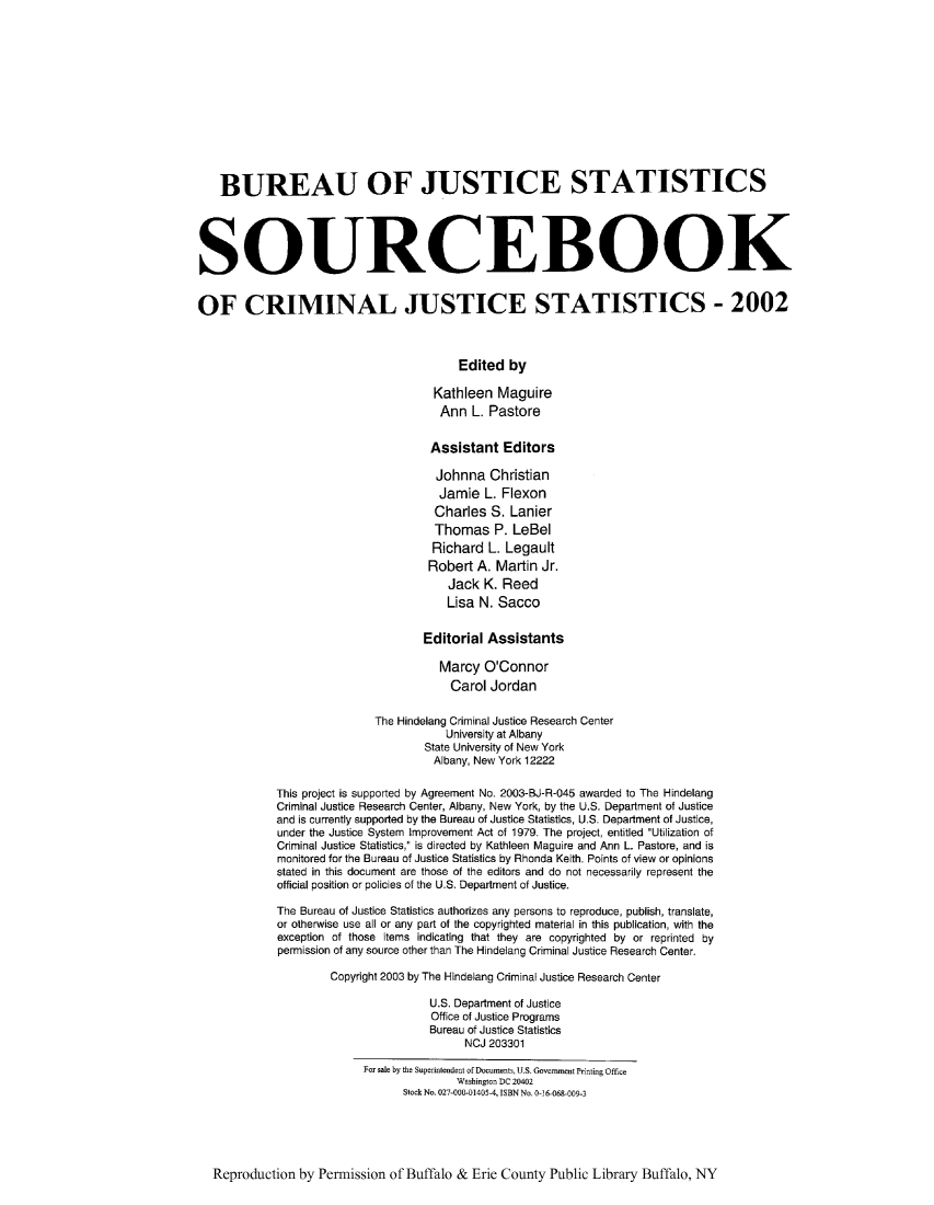 handle is hein.journals/socrijus2002 and id is 1 raw text is: BUREAU OF JUSTICE STATISTICS
SOURCEBOOK
OF CRIMINAL JUSTICE STATISTICS - 2002
Edited by
Kathleen Maguire
Ann L. Pastore
Assistant Editors
Johnna Christian
Jamie L. Flexon
Charles S. Lanier
Thomas P. LeBel
Richard L. Legault
Robert A. Martin Jr.
Jack K. Reed
Lisa N. Sacco
Editorial Assistants
Marcy O'Connor
Carol Jordan
The Hindelang Criminal Justice Research Center
University at Albany
State University of New York
Albany, New York 12222
This project is supported by Agreement No. 2003-BJ-R-045 awarded to The Hindelang
Criminal Justice Research Center, Albany, New York, by the U.S. Department of Justice
and is currently supported by the Bureau of Justice Statistics, U.S. Department of Justice,
under the Justice System Improvement Act of 1979. The project, entitled Utilization of
Criminal Justice Statistics, is directed by Kathleen Maguire and Ann L. Pastore, and is
monitored for the Bureau of Justice Statistics by Rhonda Keith. Points of view or opinions
stated in this document are those of the editors and do not necessarily represent the
official position or policies of the U.S. Department of Justice.
The Bureau of Justice Statistics authorizes any persons to reproduce, publish, translate,
or otherwise use all or any part of the copyrighted material in this publication, with the
exception of those items indicating that they are copyrighted by or reprinted by
permission of any source other than The Hindelang Criminal Justice Research Center.
Copyright 2003 by The Hindelang Criminal Justice Research Center
U.S. Department of Justice
Office of Justice Programs
Bureau of Justice Statistics
NCJ 203301
For sale by the Superintendent of Docunents, U.S. Govermnent Printing Office
Washington DC 20402
Stock No. 027-000-01405-4, ISBN No. 0-16-068-009-3

Reproduction by Permission of Buffalo & Erie County Public Library Buffalo, NY



