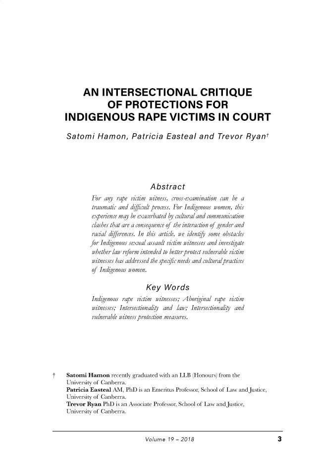 handle is hein.journals/socrosu19 and id is 11 raw text is: 










      AN INTERSECTIONAL CRITIQUE
              OF PROTECTIONS FOR
INDIGENOUS RAPE VICTIMS IN COURT

Satomi Hamon, Patricia Easteal and Trevor Ryant






                           Abstract
        For  any rape victim witness, cross-examination can be a
        traumatic and difficult process. For Indzgenous women, this
        experience may be exacerbated ly cultural and communication
        clashes that are a consequence of the interaction of gender and
        racial differences. In this article, we identy some obstacles
        for Indzgenous sexual assault victim witnesses and investzgate
        whether lay reform intended to better-protect vulnerable victim
        witnesses has addressed the specfc needs and culturalpractices
        of Indzgenous women.

                          Key   Words
        Indigenous rape victim witnesses; Aborginal rape victim
        witnesses; Intersectionalty and lay; Intersectionals0 and
        vulnerable witness protection measures.







Satomi Hamon   recently graduated with an LLB (Honours) from the
University of Canberra.
Patricia Easteal AM, PhD is an Emeritus Professor, School of Law andJustice,
University of Canberra.
Trevor Ryan PhD is an Associate Professor, School of Law andJustice,
University of Canberra.


Volume 19 - 2018


3


