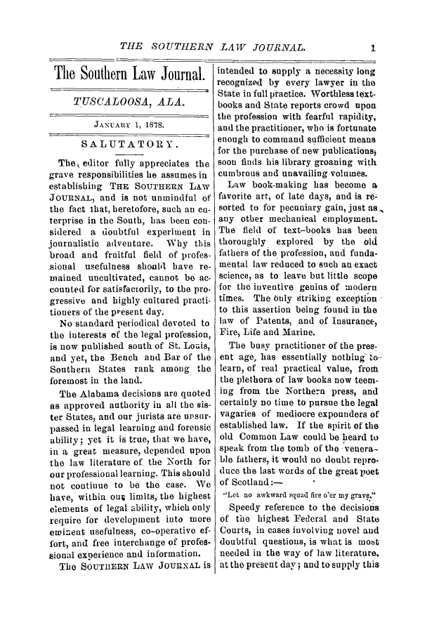 handle is hein.journals/soljrepo1 and id is 1 raw text is: THE SOUTHERN LAW JOURNAL.

The Southern Law Journal.
TUSCALOOSA, ALA.
JANUARY 1, 1878.
SALUTATOR Y.
The , editor fully appreciates the
grave responsibilities he assumes in
establishing THE SOUTHERN LAw
JOURNAL, and is not unmindful of
the fact that, heretofore, such an en-
terprise in the South, has been con-
sidered a doubtful experiment in
journalistic adventure.  Why this
broad and fruitful field of profes-
sional usefulness should have re-
mained uncultivated, can not be ac.
counted for satisfactorily, to the pro-
gressive and highly cultured practi-
tioners of the present day.
No standard periodical devoted to
the interests of the legal profession,
is now published south of St. Louis,
and yet, the Bench and Bar of the
Southern States rank among the
foremost in the land.
The Alabama decisions are quoted
as approved authority in all the sis-
ter States, and our jurists are upsur-
passed in legal learning and forensic
ability; yet it is true, that we have,
in a great measure, depended upon
the law literature of the North for
our professional learning. This should
not continue to be the case. We
have, within our limits, the highest
elements of legal ability, which only
require for development into more
ewinent usefulness, co-operative ef-
fort, and free interchange of profes-
sional experience and information.
The SOUTHERN LAW JOURNAL is

intended to supply a necessity long
recognized by every lawyer in the
State in full practice. Worthless text-
books and State reports crowd upon
the profession with fearful rapidity,
and the practitioner, who is fortunate
enough to command sufficient means
for the purchase of new publicationsi
soon finds his library groaning with
cumbrous and unavailing volumes.
Law book-making has become a
favorite art, of late days, and is re
sorted to for pecuniary gain, just as,
any other mechanical employment.
The field of text-books has been
thoroughly explored by the old
fathers of the profession, and funda-
mental law reduced to such an exact
science, as to leave but little scope
for the inventive genius of modern
times. The buly itriking exception
to this assertion being found in the
law of Patents, and of Insurance,
Fire, Life and Marine.
The busy practitioner of the pres-
ent age, has essentially nothing t-
learn, of real practical value, froth
the plethora of law books now teem-
ing from the Northern press, and
certainly no time to pursue the legal
vagaries of mediocre expounders of
established law. If the spirit of the
old Common Law could be heard to
speak from the tomb of the venera-
ble fathers, it would no doubt repro-
duce the last words of the great poet
of Scotland:-
Let no awkward squad fire o'er my grave.
Speedy reference to the decisionis
of the highest Federal and State
Courts, in cases involving novel and
doubtful questions, is what is most
needed in the way of law literature,
at the present day; and to supply this

1



