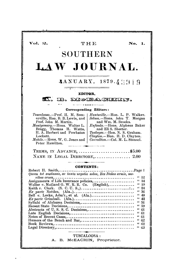 handle is hein.journals/soljrepo2 and id is 1 raw text is: Vol.     .                  THE                      No. 1.
SOUTHERN
I4AW JOURNAL.
ANUARY, 1879. ,                         9
EDITOR,
Corresponding Editors:
Tuscaloosa.-Prof. H. M. Som- Ifuntsville.-Hon. L. P. Walker.
erville, Hon. B. B. Lewis, and  Sehna.-Ions. John T. Morgan
Prof. John M. Martin.            and Win. M. Brooks.
Montgomery.-Hons. Walter L.  Eufauia-Hons. Alpheus Baker
Bragg, Thomas H. Watts,          and Eli S. Shorter.
1. A. Herbert and Powhatan  Tuskegee--on. N. S. Graham.
Lockett.                     Olayton.-Hon. H. D. Clayton.
M1obile.-Hons. W. G. Jones and  Carrollton-Col. M. L. Stansel.
Peter Hamilton.
TErnis, T-N AD)VANCE------------------------$50
NAME TN LEGAL DIRECTORY----------------- 12.00
CONTENTS:
Robert 11. Smith -------------------- ------------------ Page I
Quunth tot sustineas, ac tanta vegotia solus, Res Italas armns, 9no-
ribiis or2es ------------------------------------------- 112
Assignments )f Life Insurance policies------------------------ t14
Waller v. Midland G. W. It. R. Co.  (Eglish)m--------------  1
Keith v. Clark. (S. C. U. S.,) ----------------------------24
x     rte Nettles. (Ala.,) ----------------------------------   3
Bell r. Locke, Admr., et al. (Ala.)-----------------------  40
-Exparte Grimball. (Ala.)------ --------------------------- 42
Syllabi of Alabaa Decisions----------------------------- 51
Recent State Decisions------------------------------------ 159
Abstracts of U. S. S. C. Decisions------------------------- 61
Late English Decisions...............      ...........Pe 1
Notes of Recent Cases ------------------------------------ 61
Humors of the Bench and Barp      ....----------------------62
Book Reviews -------------------------------------------It62
Legal Directory   -------------------------------------
TUSCALOOSA:
A. B.      McEACHIN, Proprietor.


