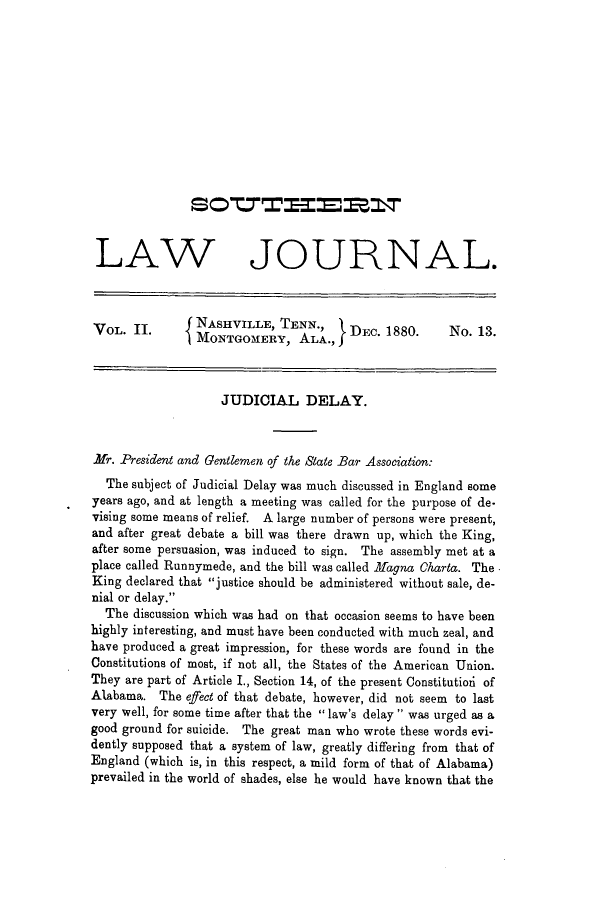 handle is hein.journals/soljrepo4 and id is 1 raw text is: LAW JOURNAL.
VOL. 11.      { NASHVILLE, TENN.,      DEC. 1880.      No. 13.
MONTGOMERY, ALA.,
JUDICIAL DELAY.
Mr. President and Gentlemen of the State Bar Association:
The subject of Judicial Delay was much discussed in England some
years ago, and at length a meeting was called for the purpose of de.
vising some means of relief. A large number of persons were present,
and after great debate a bill was there drawn up, which the King,
after some persuasion, was induced to sign. The assembly met at a
place called Runnymede, and the bill was called Magna Charta. The
King declared that justice should be administered without sale, de-
nial or delay.
The discussion which was had on that occasion seems to have been
highly interesting, and must have been conducted with much zeal, and
have produced a great impression, for these words are found in the
Constitutions of most, if not all, the States of the American Union.
They are part of Article I., Section 14, of the present Constitutiori of
Alabama. The efect of that debate, however, did not seem to last
very well, for some time after that the  law's delay  was urged as a
good ground for suicide. The great man who wrote these words evi-
dently supposed that a system of law, greatly differing from that of
England (which is, in this respect, a mild form of that of Alabama)
prevailed in the world of shades, else he would have known that the


