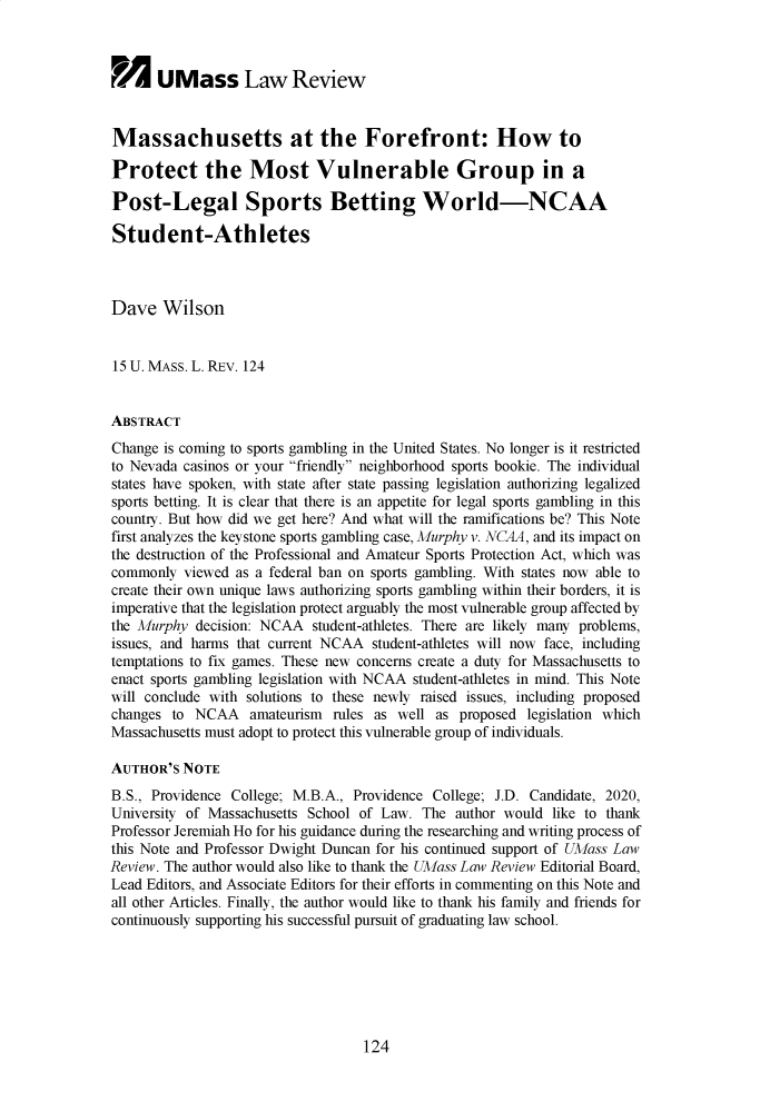 handle is hein.journals/sonengrs15 and id is 123 raw text is:       UMass Law ReviewMassachusetts at the Forefront: How toProtect the Most Vulnerable Group in aPost-Legal Sports Betting World-NCAAStudent-AthletesDave   Wilson15 U. MASS. L. REV. 124ABSTRACTChange is coming to sports gambling in the United States. No longer is it restrictedto Nevada casinos or your friendly neighborhood sports bookie. The individualstates have spoken, with state after state passing legislation authorizing legalizedsports betting. It is clear that there is an appetite for legal sports gambling in thiscounty. But how did we get here? And what will the ramifications be? This Notefirst analyzes the keystone sports gambling case, Murphy v. NCAA, and its impact onthe destruction of the Professional and Amateur Sports Protection Act, which wascommonly  viewed as a federal ban on sports gambling. With states now able tocreate their own unique laws authorizing sports gambling within their borders, it isimperative that the legislation protect arguably the most vulnerable group affected bythe Murphy  decision: NCAA  student-athletes. There are likely many problems,issues, and harms that current NCAA student-athletes will now face, includingtemptations to fix games. These new concerns create a duty for Massachusetts toenact sports gambling legislation with NCAA student-athletes in mind. This Notewill conclude with solutions to these newly raised issues, including proposedchanges  to NCAA   amateurism  rules as well as proposed  legislation whichMassachusetts must adopt to protect this vulnerable group of individuals.AUTHOR'S  NOTEB.S., Providence College; M.B.A., Providence College; J.D. Candidate, 2020,University of Massachusetts School of Law. The  author would like to thankProfessor Jeremiah Ho for his guidance during the researching and writing process ofthis Note and Professor Dwight Duncan for his continued support of UMass LawReview. The author would also like to thank the UMass Law Review Editorial Board,Lead Editors, and Associate Editors for their efforts in commenting on this Note andall other Articles. Finally, the author would like to thank his family and friends forcontinuously supporting his successful pursuit of graduating law school.124