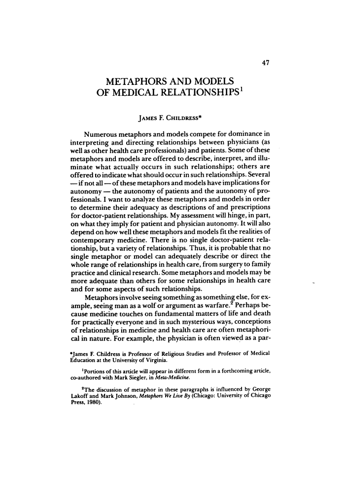 handle is hein.journals/soresbuj8 and id is 47 raw text is: METAPHORS AND MODELS
OF MEDICAL RELATIONSHIPS'
JAMES F. CHILDRESS*
Numerous metaphors and models compete for dominance in
interpreting and directing relationships between physicians (as
well as other health care professionals) and patients. Some of these
metaphors and models are offered to describe, interpret, and illu-
minate what actually occurs in such relationships; others are
offered to indicate what should occur in such relationships. Several
- if not all - of these metaphors and models have implications for
autonomy - the autonomy of patients and the autonomy of pro-
fessionals. I want to analyze these metaphors and models in order
to determine their adequacy as descriptions of and prescriptions
for doctor-patient relationships. My assessment will hinge, in part,
on what they imply for patient and physician autonomy. It will also
depend on how well these metaphors and models fit the realities of
contemporary medicine. There is no single doctor-patient rela-
tionship, but a variety of relationships. Thus, it is probable that no
single metaphor or model can adequately describe or direct the
whole range of relationships in health care, from surgery to family
practice and clinical research. Some metaphors and models may be
more adequate than others for some relationships in health care
and for some aspects of such relationships.
Metaphors involve seeing something as something else, for ex-
ample, seeing man as a wolf or argument as warfare.2 Perhaps be-
cause medicine touches on fundamental matters of life and death
for practically everyone and in such mysterious ways, conceptions
of relationships in medicine and health care are often metaphori-
cal in nature. For example, the physician is often viewed as a par-
*James F. Childress is Professor of Religious Studies and Professor of Medical
Education at the University of Virginia.
'Portions of this article will appear in different form in a forthcoming article,
co-authored with Mark Siegler, in Meta-Medicine.
2The discussion of metaphor in these paragraphs is influenced by George
Lakoff and Mark Johnson, Metaphors We Live By (Chicago: University of Chicago
Press, 1980).


