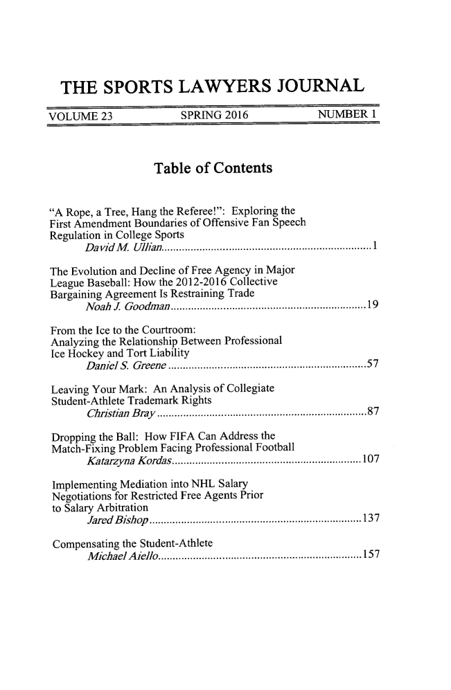 handle is hein.journals/sportlj23 and id is 5 raw text is:   THE SPORTS LAWYERS JOURNALVOLUME 23               SPRING 2016              NUMBER 1                   Table of ContentsA Rope, a Tree, Hang the Referee!: Exploring theFirst Amendment Boundaries of Offensive Fan SpeechRegulation in College Sports       D avid  M   Ullian ........................................................................ 1The Evolution and Decline of Free Agency in MajorLeague Baseball: How the 2012-2016 CollectiveBargaining Agreement Is Restraining Trade       N oah J Goodm an .............................................................. 19From the Ice to the Courtroom:Analyzing the Relationship Between ProfessionalIce Hockey and Tort Liability       D aniel S. Greene  ..............................................................   57Leaving Your Mark: An Analysis of CollegiateStudent-Athlete Trademark Rights       Christian  Bray  ...................................................................  87 Dropping the Ball: How FIFA Can Address the Match-Fixing Problem Facing Professional Football       K atarzyna  K ordas ................................................................. 107 Implementing Mediation into NHL Salary Negotiations for Restricted Free Agents Prior to Salary Arbitration       fared B ishop   ......................................................................... 137 Compensating the Student-Athlete       M ichael A iello ...................................................................... 157