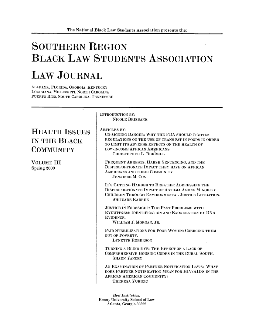 handle is hein.journals/srebwsude3 and id is 1 raw text is: The National Black Law Students Association presents the:SOUTHERN REGIONBLACK LAw STUDENTS ASSOCIATIONLAW JOURNALALABAMA, FLORIDA, GEORGIA, KENTUCKYLOUISIANA, MISSISSIPPI, NORTH CAROLINAPUERTO RICO, SOUTH CAROLINA, TENNESSEEHEALTH ISSUESIN THE BLACKCOMMUNITYVOLUME IIISpring 2009INTRODUCTION BY:NICOLE BRISBANEARTICLES BY:CO-SIGNING DANGER: WHY THE FDA SHOULD TIGHTENREGULATIONS ON THE USE OF TRANS FAT IN FOODS IN ORDERTO LIMIT ITS ADVERSE EFFECTS ON THE HEALTH OFLOW-INCOME AFRICAN AMERICANS.CHRISTOPHER L. BURRELLFREQUENT ARRESTS, HARSH SENTENCING, AND THEDISPROPORTIONATE IMPACT THEY HAVE ON AFRICANAi ERICANS AND THEIR COMIUNITY.JENNIFER M. COXIT'S GETTING HARDER TO BREATHE: ADDRESSING THEDISPROPORTIONATE IMPACT OF ASTHMA AMONG MINORITYCHILDREN THROUGH ENVIRONMENTAL JUSTICE LITIGATION.S HIJUADE KADREEJUSTICE IN FORESIGHT: THE PAST PROBLEMS WITHEYEWITNESS IDENTIFICATION AND EXONERATION BY DNAEVIDENCE.WILLIAM J. MORGAN, JR.PAID STERILIZATIONS FOR, POOn WOMEN: COERCING THEMOUT OF POVERTY.LYNETTE ROBERSONTURNING A BLIND EYE: THE EFFECT OF A LACK OFCOMPREHENSIVE HOUSING CODES IN THE RURAL SOUTH.SHAUN YANCEYAN EXAMINATION OF PARTNER NOTIFICATION LAWS: WHATDOES PARTNER NOTIFICATION MEAN FOR HIV/AIDS IN THEAFRICAN AMERICAN COMMUNITY?THERESA YURICICHost Institution:Enory University School of LawAtlanta, Georgia 30322